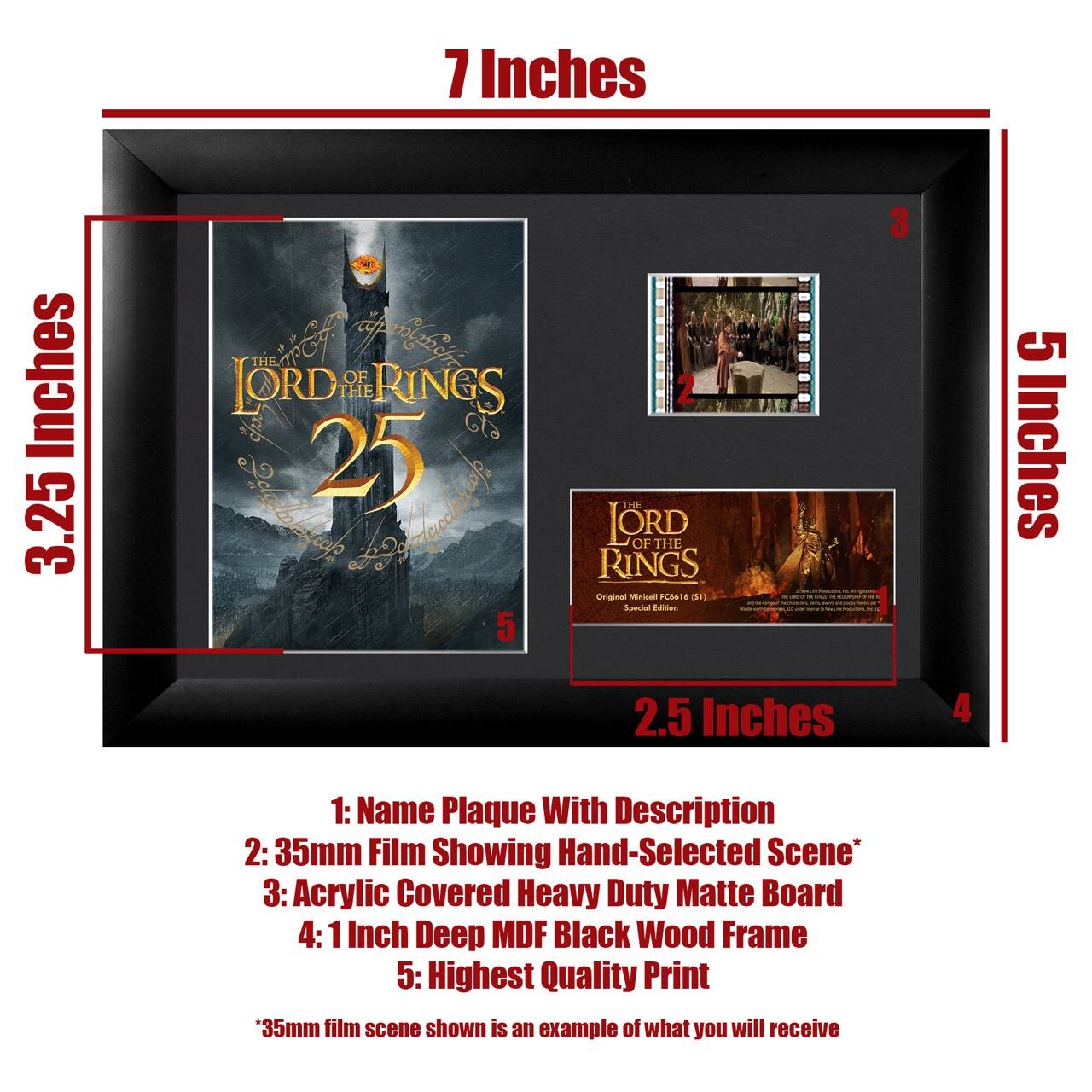 7 Inches  
2.5 Inches  
5 Inches  
2.5 Inches  

1: Name Plaque With Description  
2: 35mm Film Showing Hand-Selected Scene*  
3: Acrylic Covered Heavy Duty Matte Board  
4: 1 Inch Deep MDF Black Wood Frame  
5: Highest Quality Print  

*35mm film scene shown is an example of what you will receive