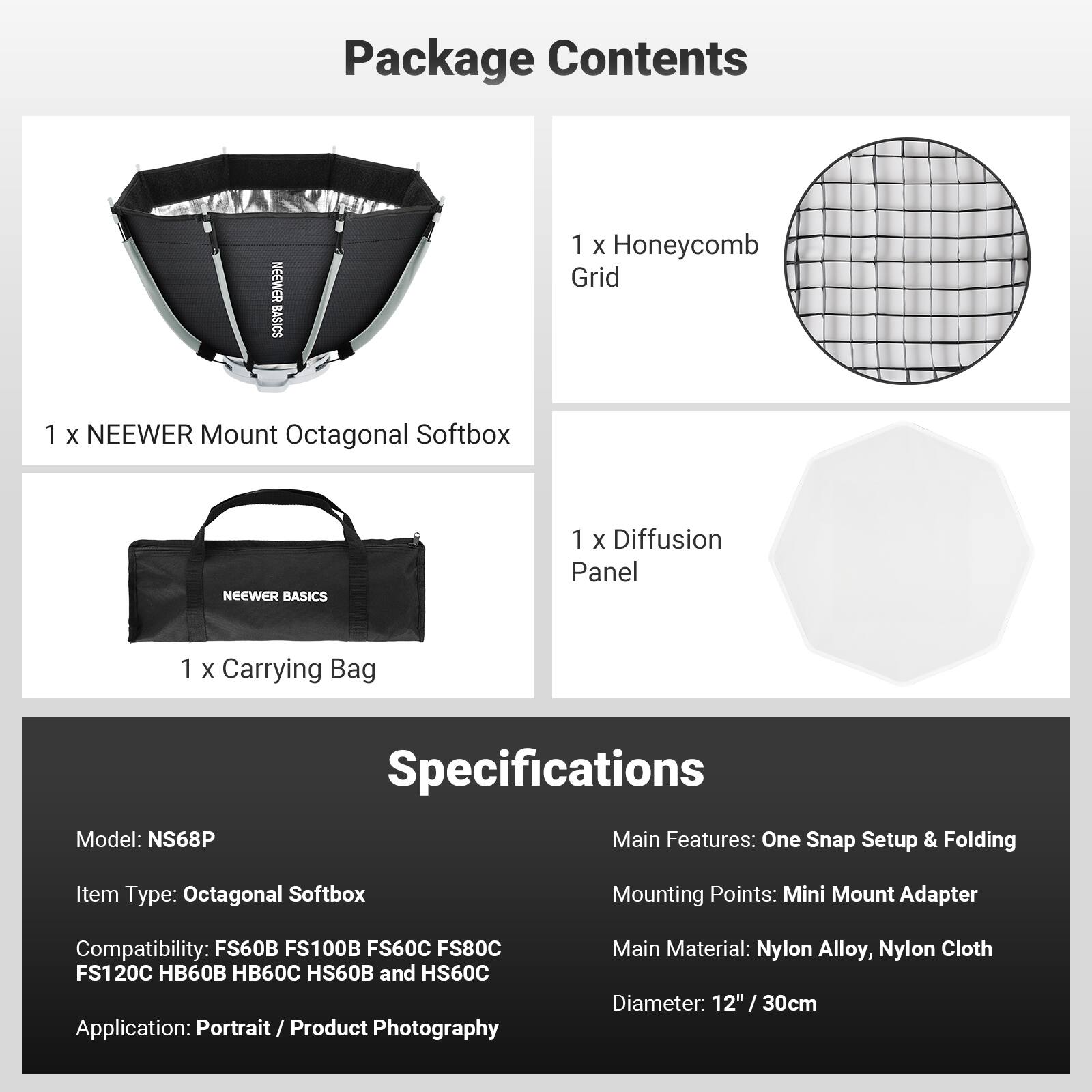 Package Contents
NEEWER BASICS
1 X Honeycomb Grid
1 X NEEWER Mount Octagonal Softbox
NEEWER BASICS
1 X Diffusion Panel
1 X Carrying Bag

Specifications
Model: NS68P
Item Type: Octagonal Softbox
Compatibility: FS60B FS100B FS60C FS80C FS120C HB60B HB60C HS60B and HS60C
Application: Portrait/ Product Photography
Main Features: One Snap Setup & Folding
Mounting Points: Mini Mount Adapter
Main Material: Nylon Alloy, Nylon Cloth
Diameter: 12" / 30cm