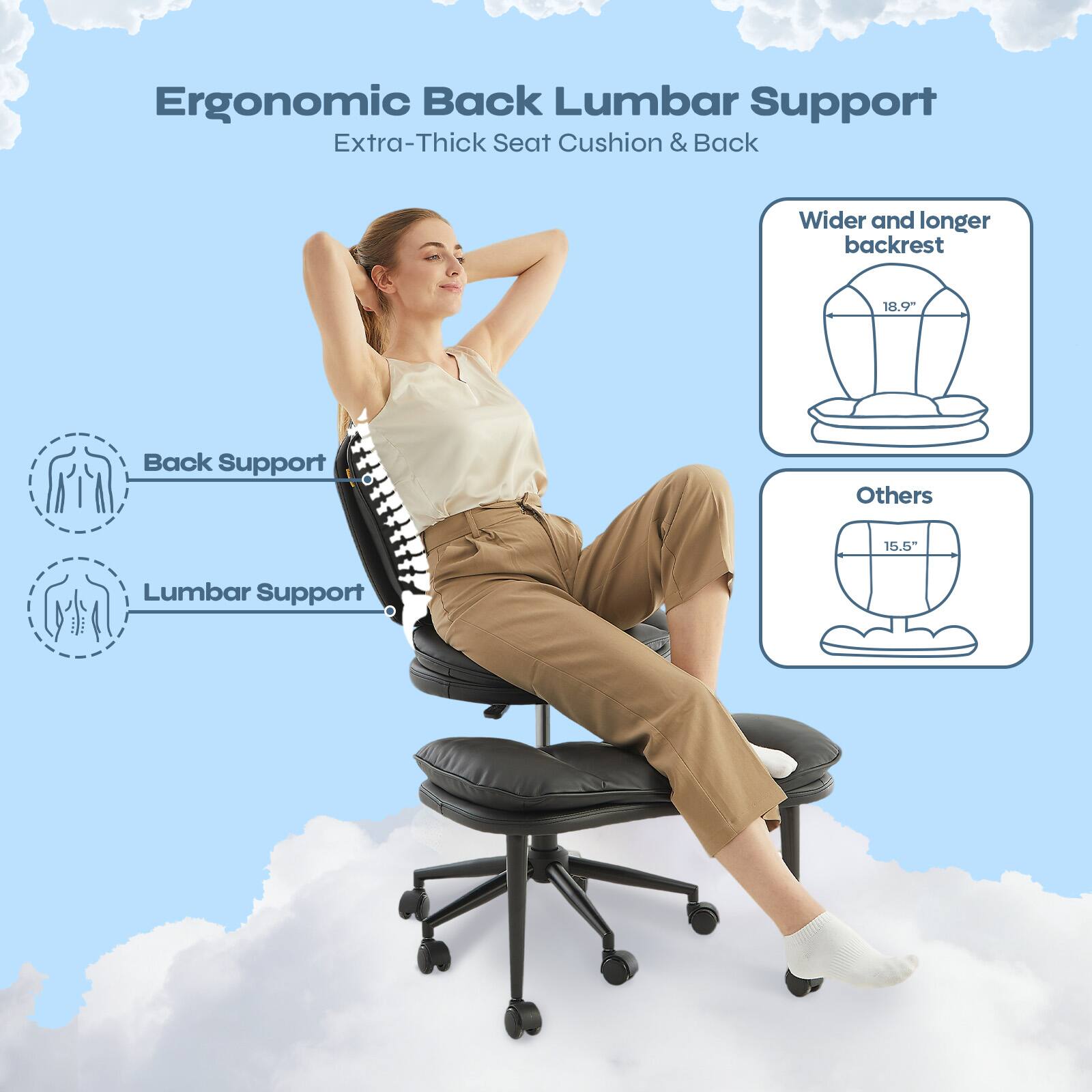 Ergonomic Back Lumbar Support  
Extra-Thick Seat Cushion & Back  

Wider and longer backrest  
18.9"  

Others  
15.5"  

Back Support  
Lumbar Support