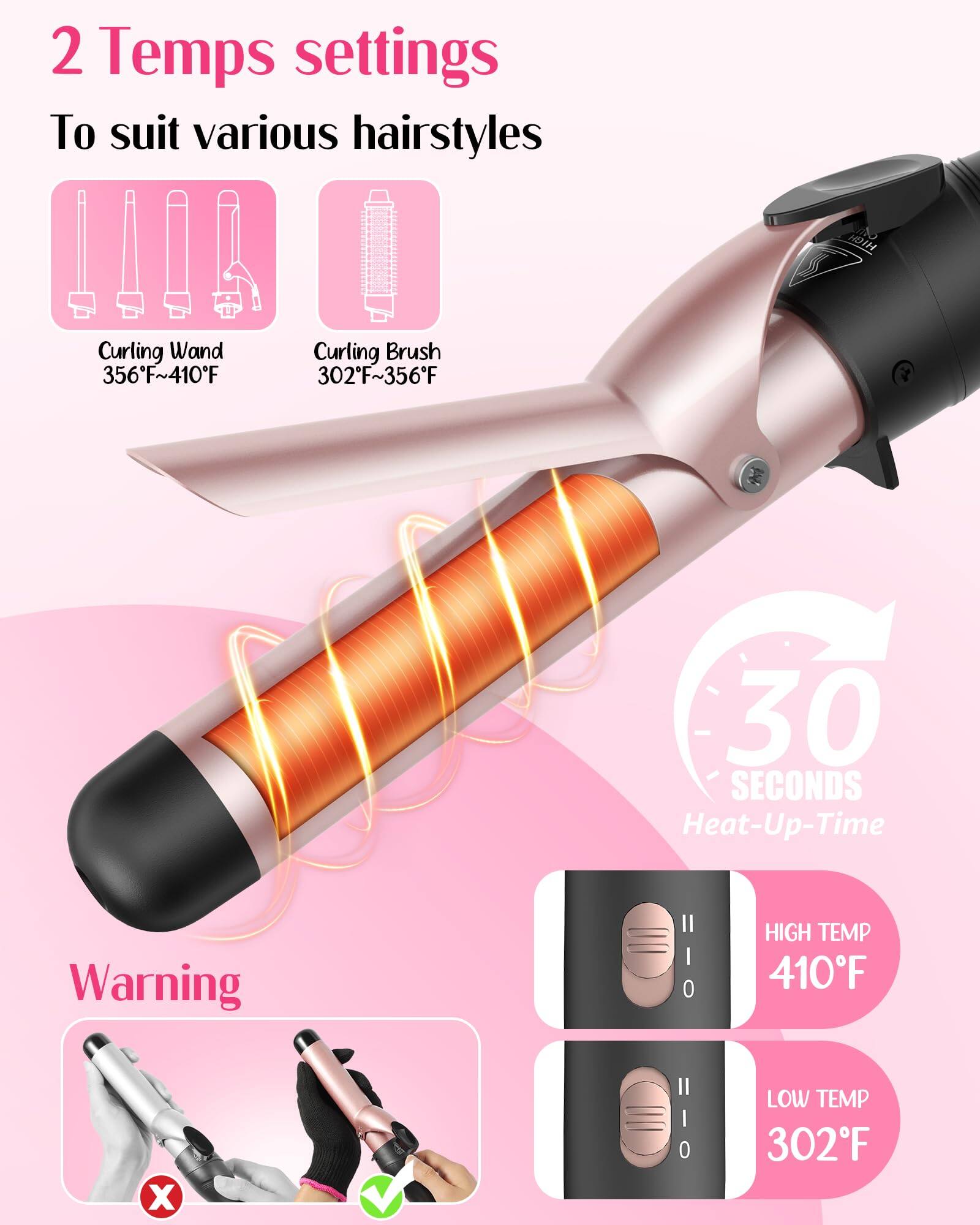 2 Temps settings  
To suit various hairstyles  

Curling Wand  
356°F~410°F  

Curling Brush  
302°F~356°F  

30 SECONDS Heat-Up Time  

Warning  

HIGH TEMP  
410°F  

LOW TEMP  
302°F