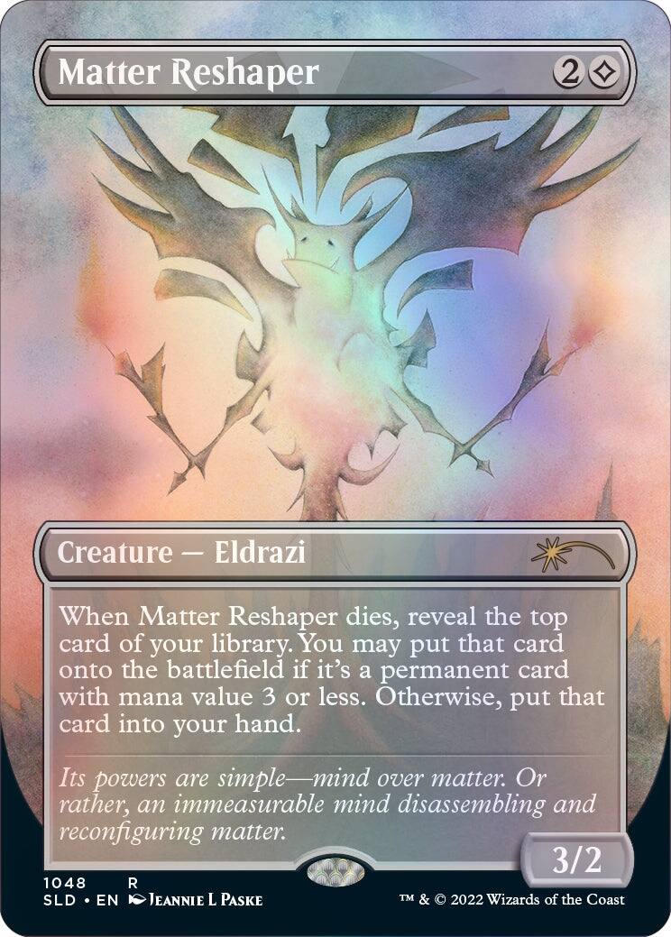 Matter Reshaper  
Creature — Eldrazi  
When Matter Reshaper dies, reveal the top card of your library. You may put that card onto the battlefield if it's a permanent card with mana value 3 or less. Otherwise, put that card into your hand.  
Its powers are simple—mind over matter. Or rather, an immeasurable mind disassembling and reconfiguring matter.  
3/2  
1048 R  
SLD • EN  
JEANNIE L PASKE  
TM & © 2022 Wizards of the Coast