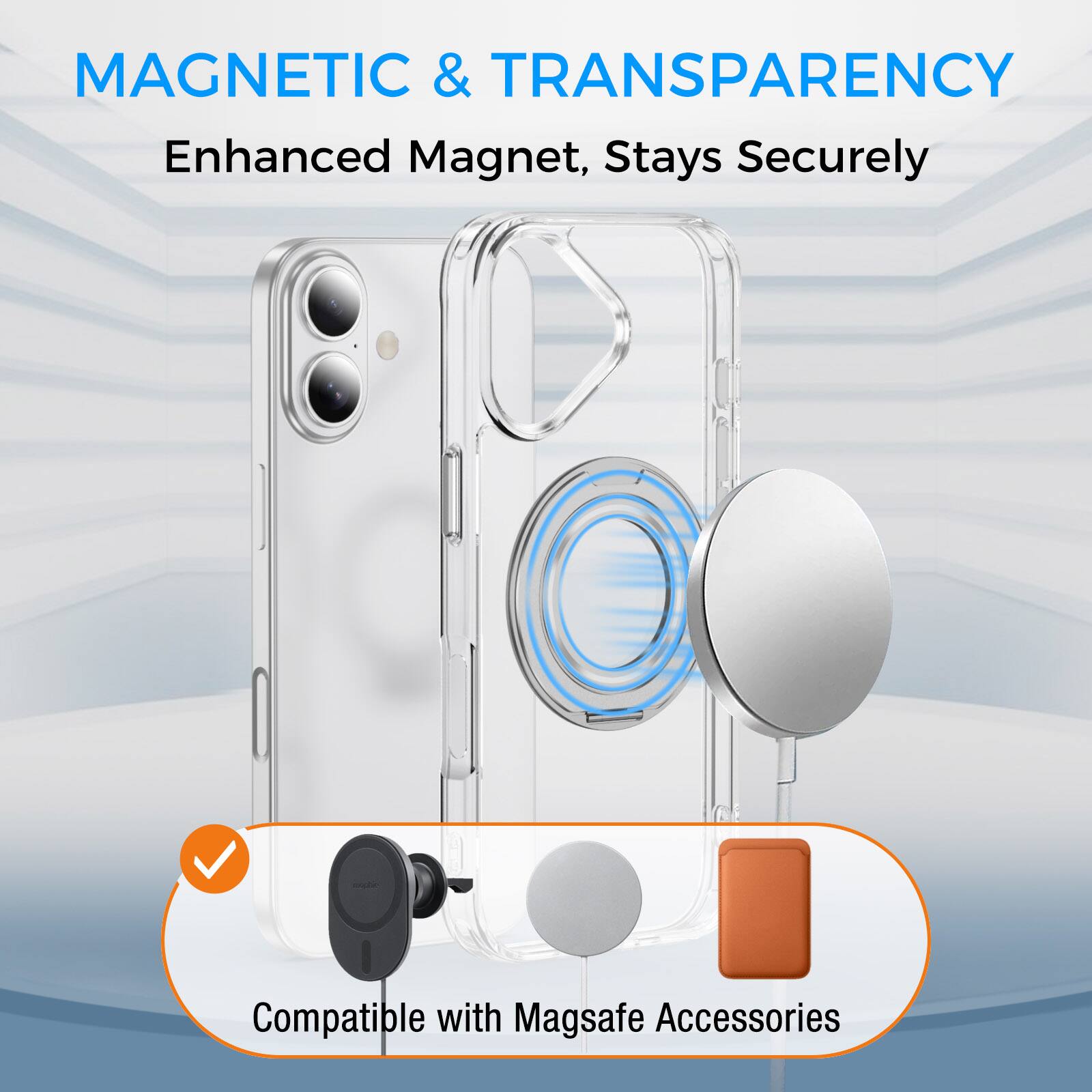 MAGNETIC & TRANSPARENCY  
Enhanced Magnet, Stays Securely  
Compatible with Magsafe Accessories