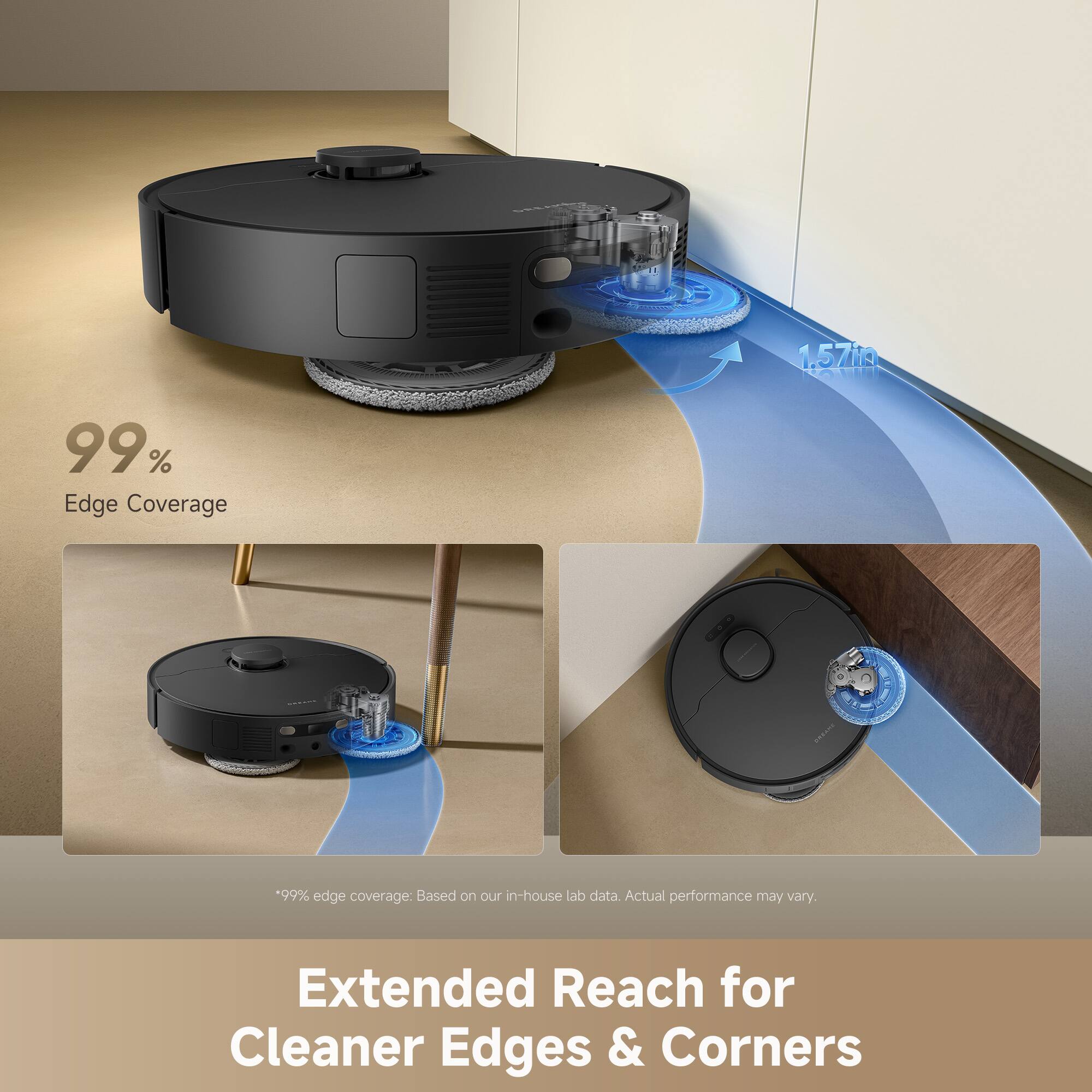 1.57" TMAR  
99% Edge Coverage  
*99% edge coverage: Based on our in-house lab data. Actual performance may vary.  
Extended Reach for Cleaner Edges & Corners