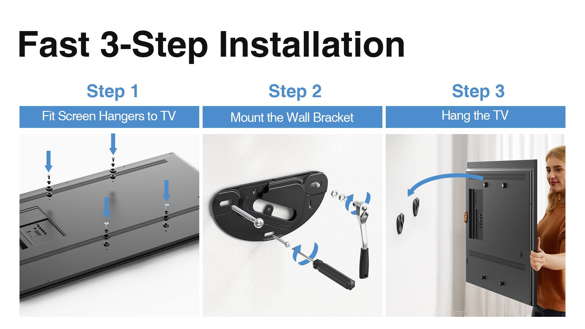 Fast 3-Step Installation

Step 1: Fit Screen Hangers to TV

Step 2: Mount the Wall Bracket

Step 3: Hang the TV