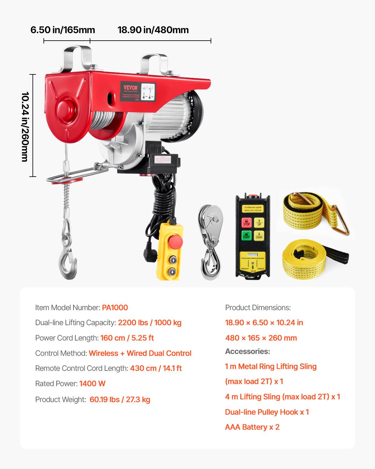 6.50 in/165mm  
18.90 in/480mm  
10.24 in/260mm  

VEVOR  

Item Model Number: PA1000  

Product Dimensions:  
Dual-line Lifting Capacity: 2200 lbs / 1000 kg  
18.90 x 6.50 x 10.24 in  
480 x 165 x 260 mm  

Power Cord Length: 160 cm / 5.25 ft  

Control Method: Wireless + Wired Dual Control  

Remote Control Cord Length: 430 cm / 14.1 ft  

Rated Power: 1400 W  

Product Weight: 60.19 lbs / 27.3 kg  

Accessories:  
1 m Metal Ring Lifting Sling (max load 2T) x 1  
4 m Lifting Sling (max load 2T) x 1  
Dual-line Pulley Hook x 1  
AAA Battery x 2