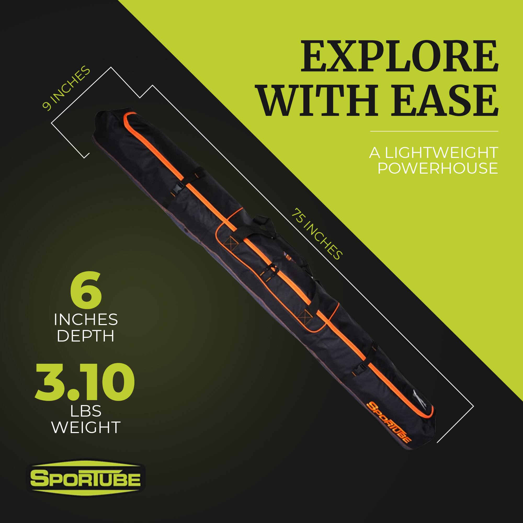 EXPLORE WITH EASE  
A LIGHTWEIGHT POWERHOUSE  

75 INCHES  
9 INCHES  
6 INCHES DEPTH  
3.10 LBS WEIGHT  

SPORTUBE