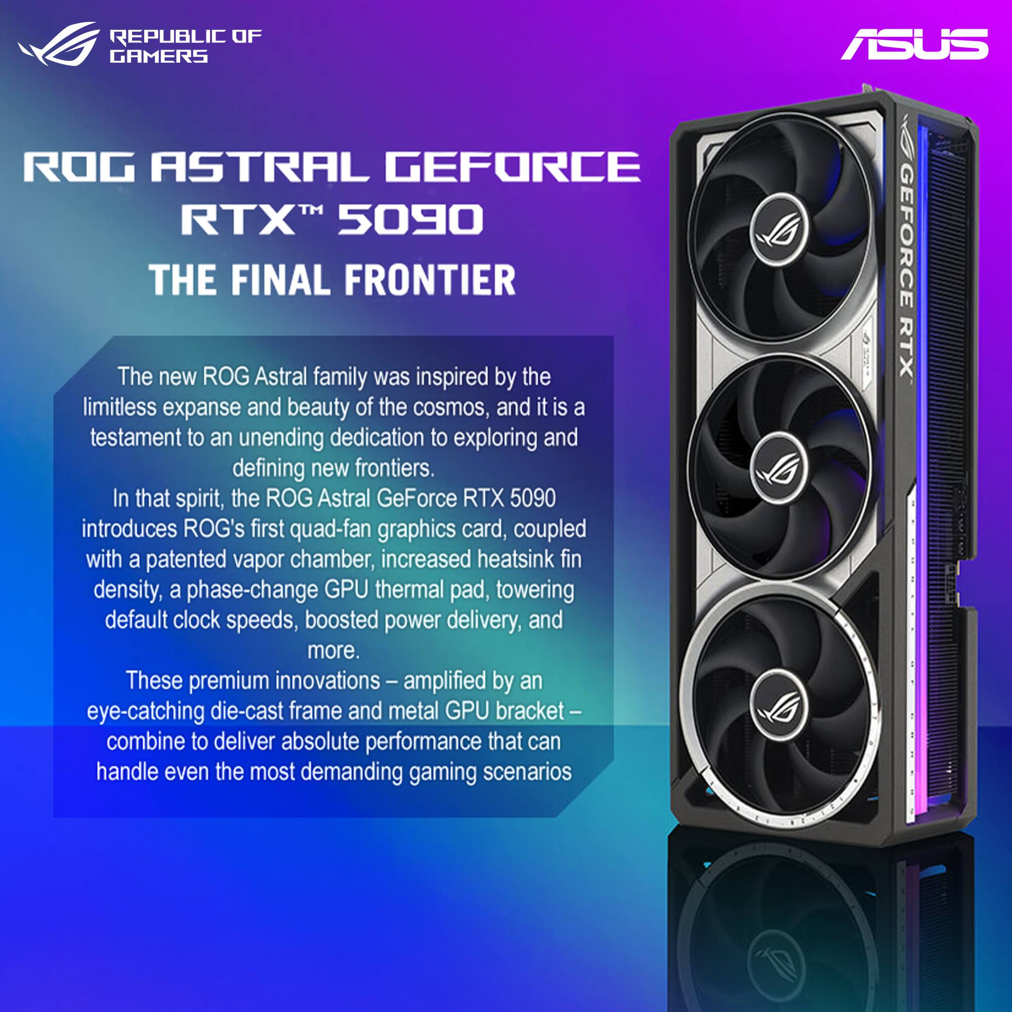 **ROG ASTRAL GEFORCE RTX™ 5090**  
**THE FINAL FRONTIER**

The new ROG Astral family was inspired by the limitless expanse and beauty of the cosmos, and it is a testament to an unending dedication to exploring and defining new frontiers. In that spirit, the ROG Astral GeForce RTX 5090 introduces ROG's first quad-fan graphics card, coupled with a patented vapor chamber, increased heatsink fin density, a phase-change GPU thermal pad, towering default clock speeds, boosted power delivery, and more. These premium innovations – amplified by an eye-catching die-cast frame and metal GPU bracket – combine to deliver absolute performance that can handle even the most demanding gaming scenarios.