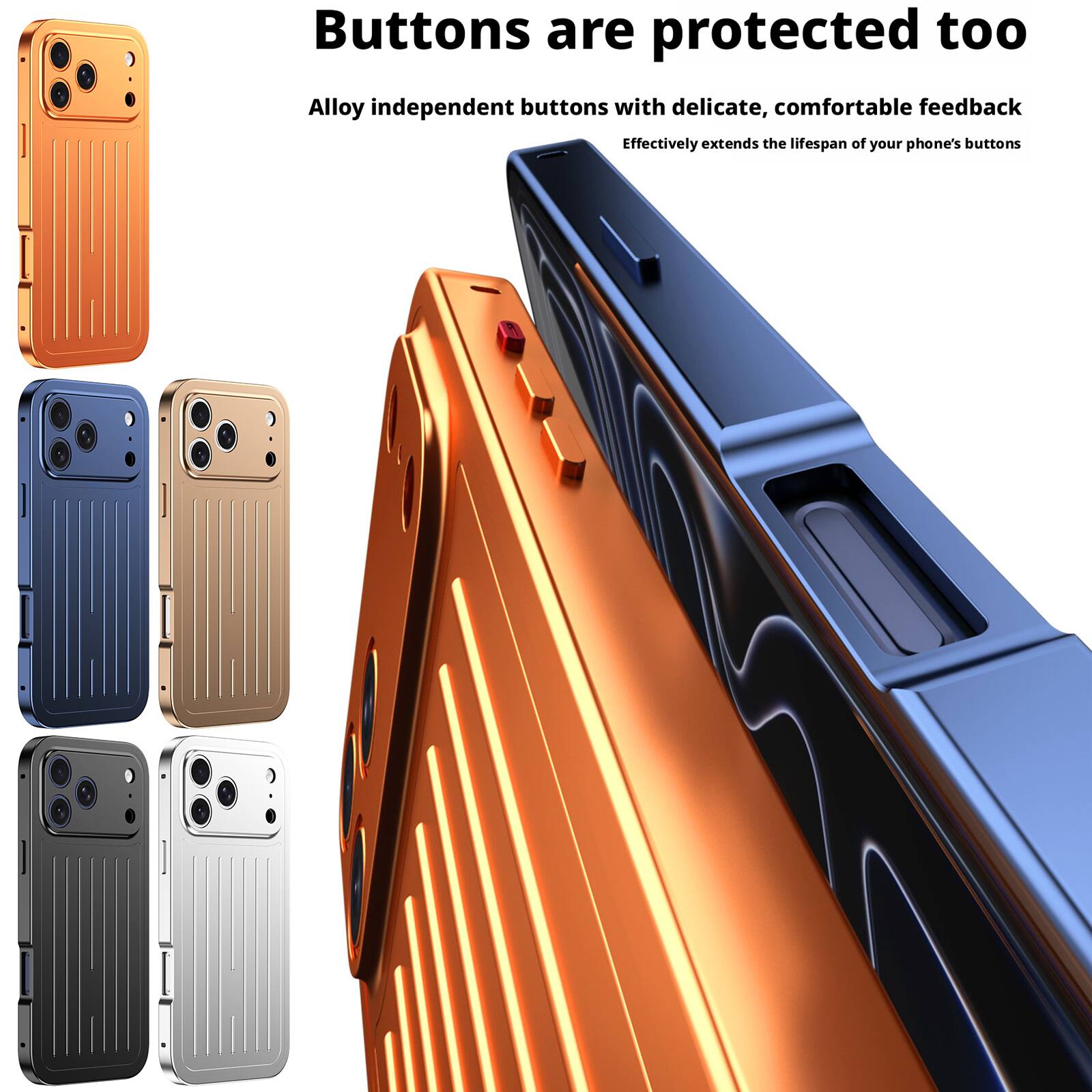 Buttons are protected too  
Alloy independent buttons with delicate, comfortable feedback  
Effectively extends the lifespan of your phone's buttons