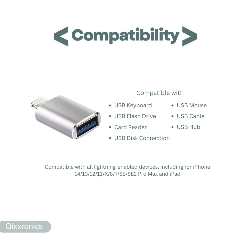 Compatibility  
Compatible with USB Keyboard, USB Mouse, USB Flash Drive, USB Cable, Card Reader, USB Hub, USB Disk Connection  
Compatible with all lightning-enabled devices, including iPhone 14/13/12/11/X/8/7/SE/SE2 Pro Max and iPad  
Qixxronics