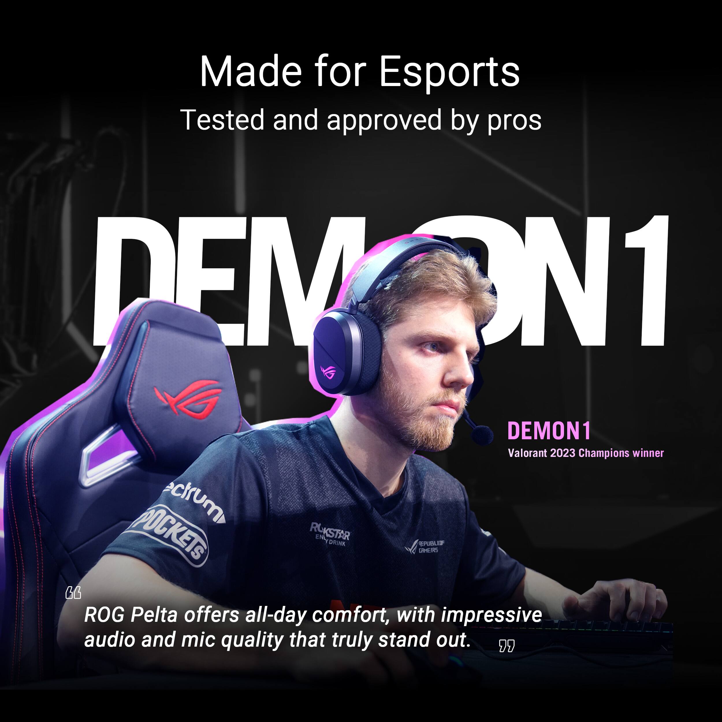 Made for Esports
Tested and approved by pros
DEMON1
DEMON1 Valorant 2023 Champions winner
ROG Pelta offers all-day comfort, with impressive audio and mic quality that truly stand out.