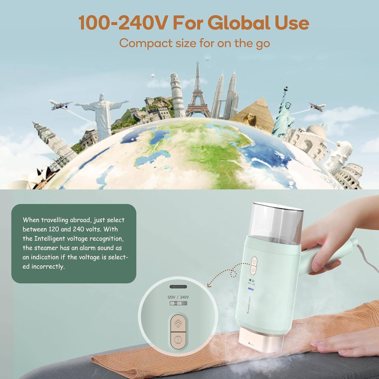 100-240V For Global Use  
Compact size for on the go  

When travelling abroad, just select between 120 and 240 volts. With the Intelligent voltage recognition, the steamer has an alarm sound as an indication if the voltage is selected incorrectly.  

120V / 240V