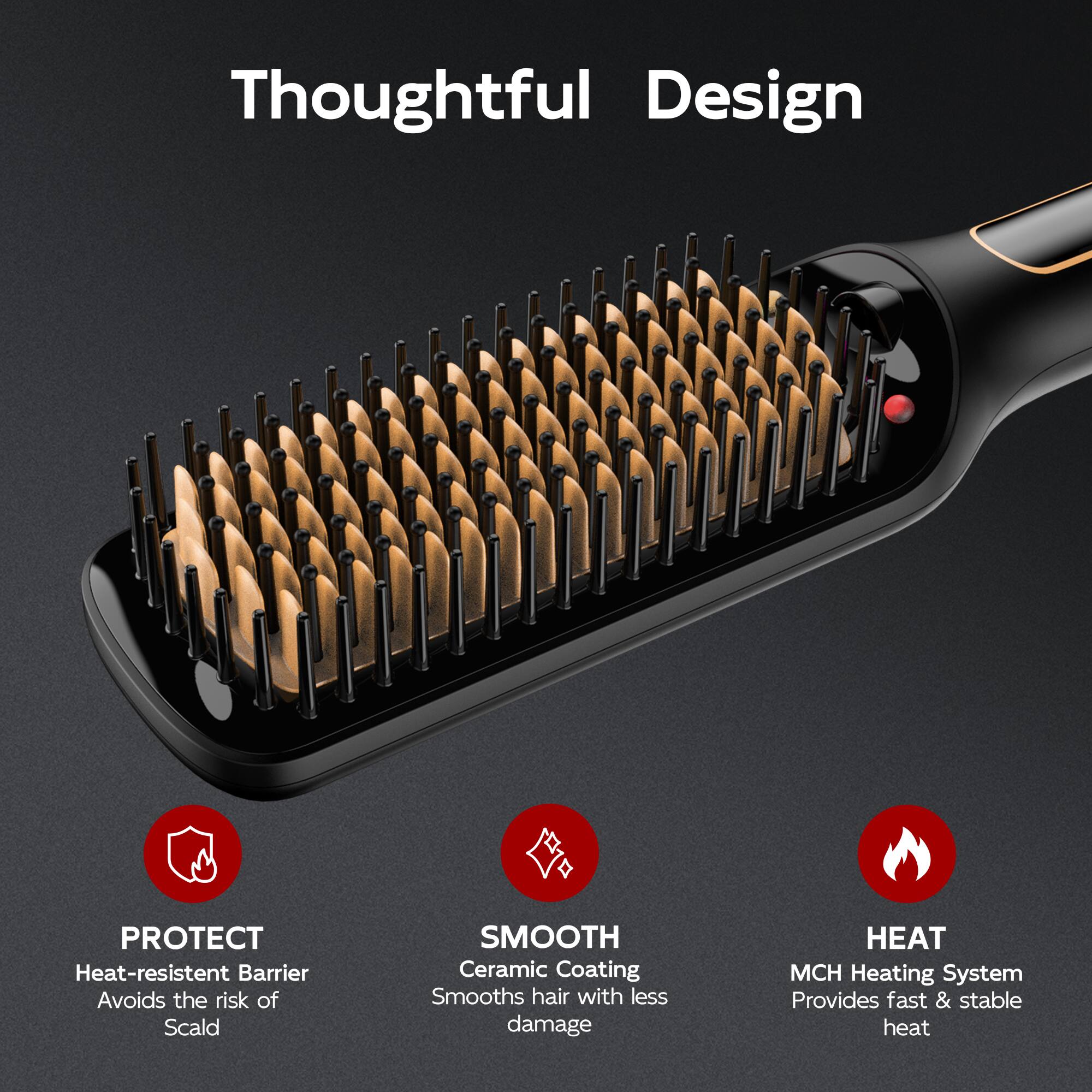 Thoughtful Design

PROTECT
Heat-resistent Barrier
Avoids the risk of Scald

SMOOTH
Ceramic Coating
Smooths hair with less damage

HEAT
MCH Heating System
Provides fast & stable heat