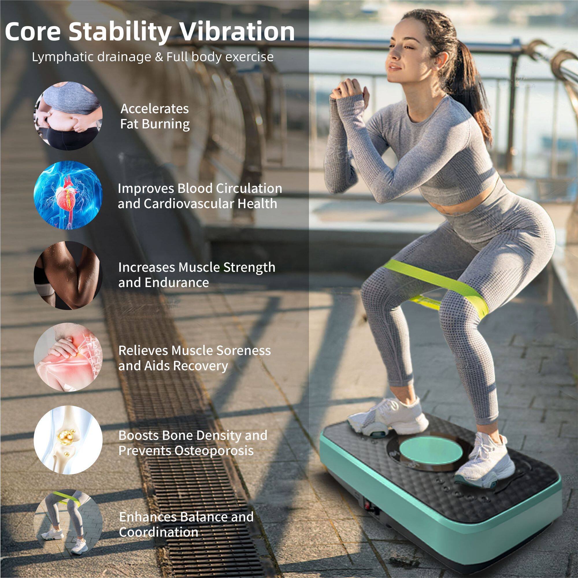 Core Stability Vibration  
Lymphatic drainage & Full body exercise  

- Accelerates Fat Burning  
- Improves Blood Circulation and Cardiovascular Health  
- Increases Muscle Strength and Endurance  
- Relieves Muscle Soreness and Aids Recovery  
- Boosts Bone Density and Prevents Osteoporosis  
- Enhances Balance and Coordination