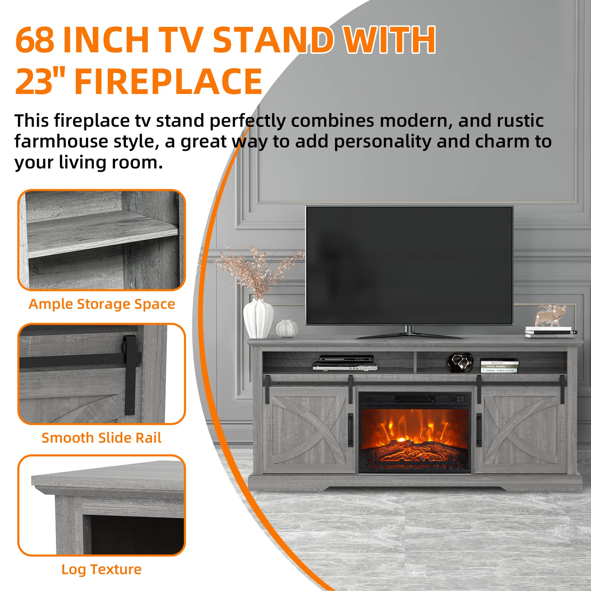 68 INCH TV STAND WITH 23" FIREPLACE
This fireplace tv stand perfectly combines modern, and rustic farmhouse style, a great way to add personality and charm to your living room.
Ample Storage Space
Smooth Slide Rail
Log Texture