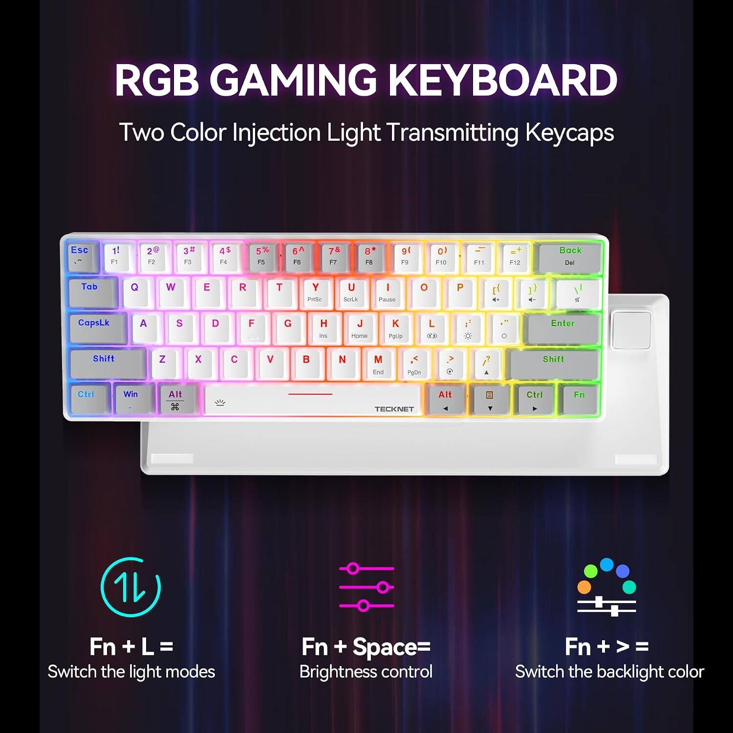 RGB GAMING KEYBOARD  
Two Color Injection Light Transmitting Keycaps

Esc  
1! F1  
2@ F2  
3# F3  
4$ F4  
5% F5  
6^ F6  
7& F7  
8* F8  
9( F9  
0) F10  
- = F11  
+ = F12  
Back Del  

Tab  
Q  
W  
E  
R  
T  
Y PrtSc  
U Scrik  
I Pause  
O  
P  

CapsLk  
A  
S  
D  
F  
G  
H Ins  
J Home  
K PgUp  
L 83  
Enter  

Shift  
Z  
X  
C  
V  
B  
N  
M End  
PgDn  

Shift  
Ctrl  
Win  
Alt  
Alt  
Ctrl  
Fn  

TECKNET  

Fn + L = Switch the light modes  
Fn + Space = Brightness control  
Fn + = Switch the backlight color