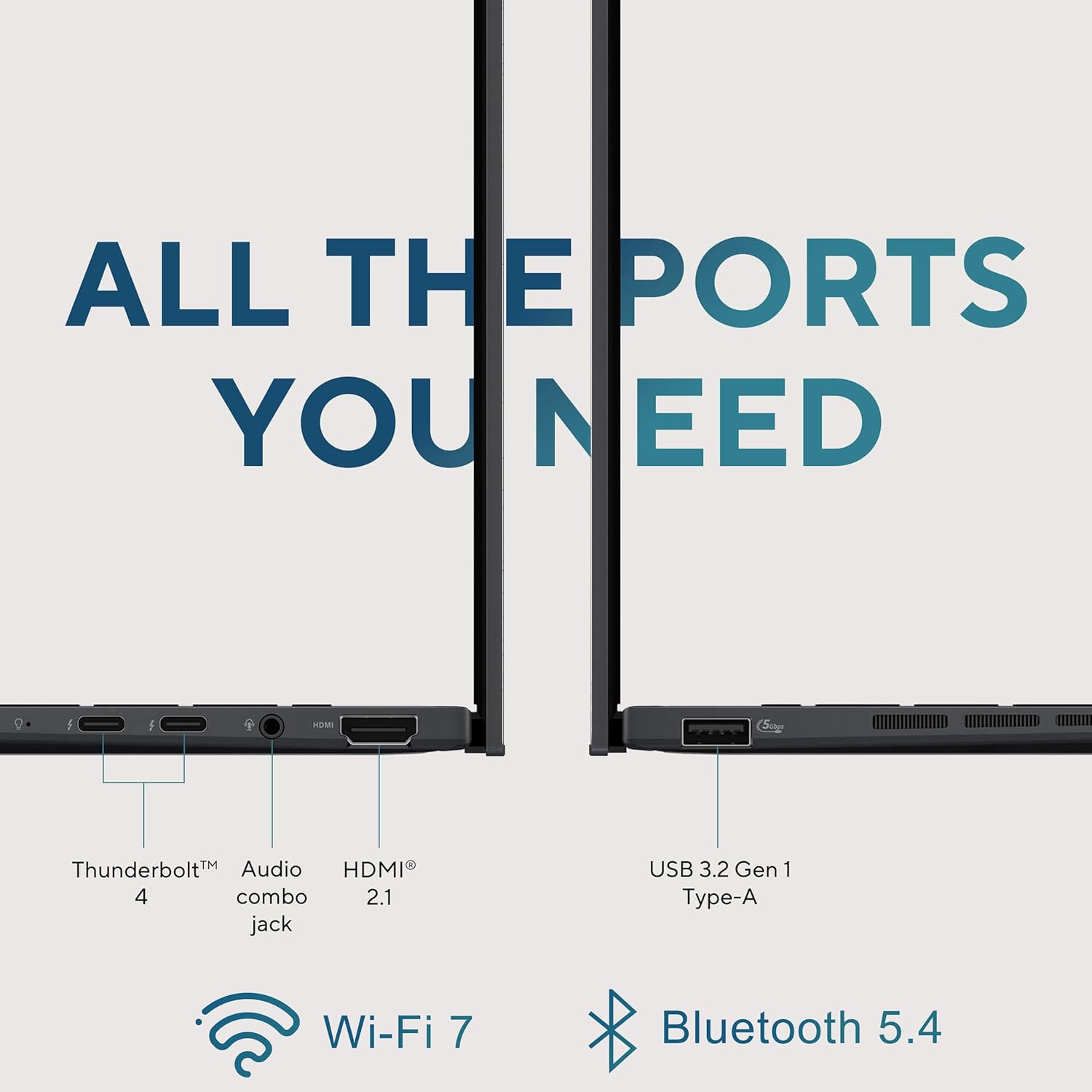 ALL THE PORTS YOU NEED

- Thunderbolt™ 4
- Audio combo jack
- HDMI® 2.1
- USB 3.2 Gen 1 Type-A
- Wi-Fi 7
- Bluetooth 5.4
