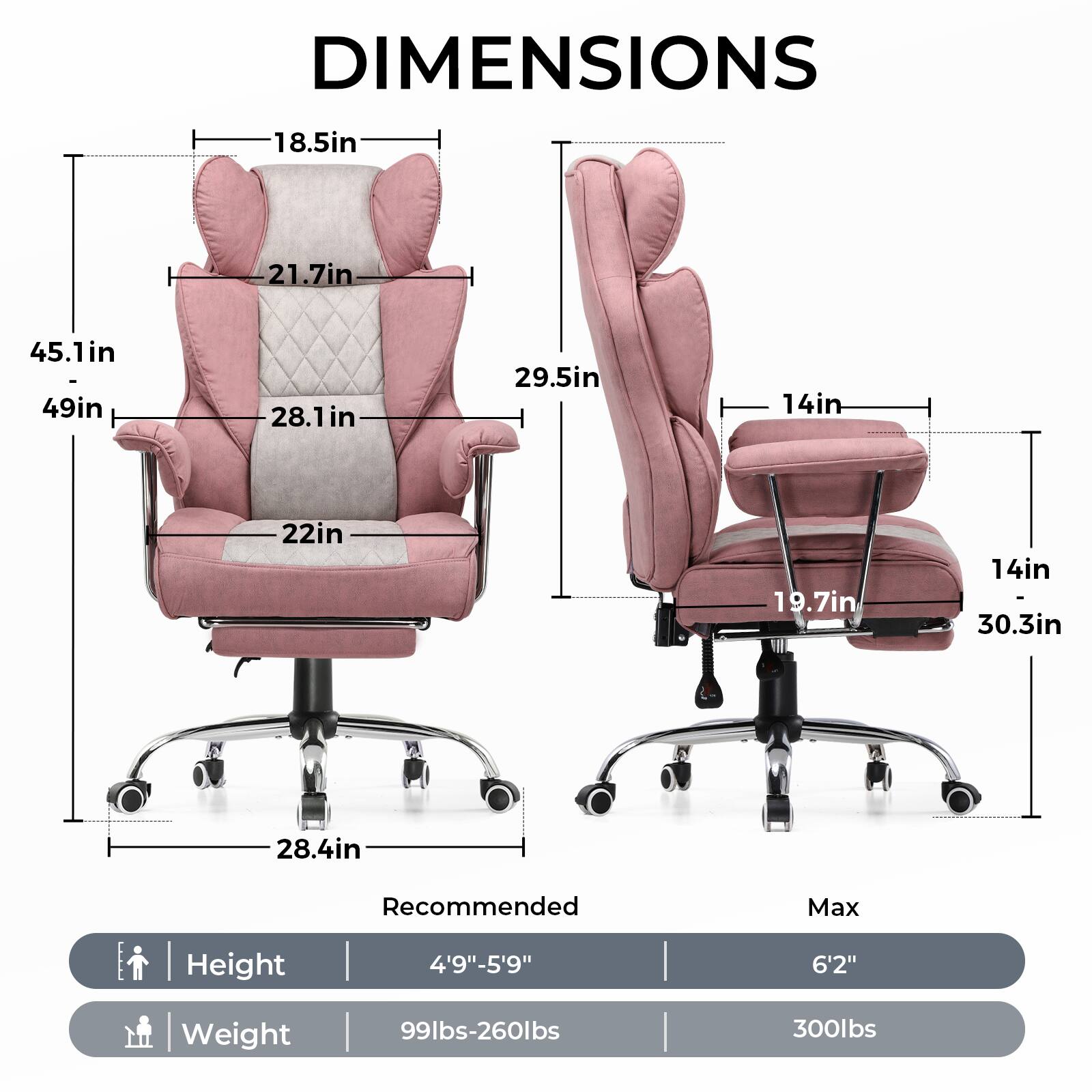 DIMENSIONS

- Width: 45.1in
- Depth: 49in
- Height: 28.1in
- Seat Height: 18.5in
- Back Height: 21.7in
- Armrest Height: 29.5in
- Seat Depth: 22in
- Seat Width: 19.7in
- Base Width: 28.4in
- Base Depth: 14in
- Base Height: 14in
- Max Height: 30.3in

Recommended Max Height: 4'9"-5'9" to 6'2"

Weight: 99lbs-260lbs to 300lbs