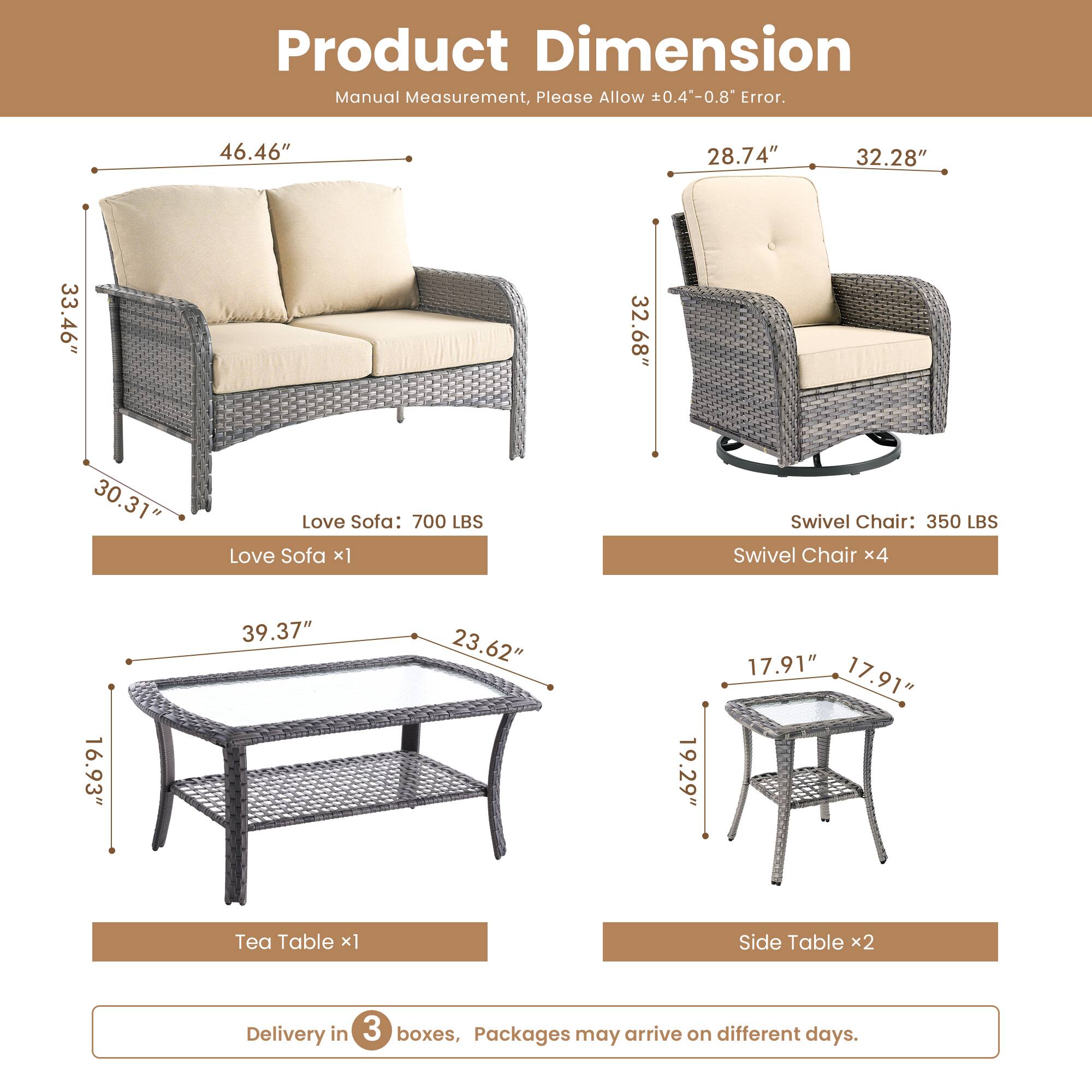 Product Dimension  
Manual Measurement, Please Allow 0.4"-0.8" Error.  

Love Sofa: 700 LBS  
Love Sofa x1  
Swivel Chair: 350 LBS  
Swivel Chair x4  

- Love Sofa: 46.46" x 33.46" x 30.31"  
- Swivel Chair: 28.74" x 32.28" x 32.68"  
- Tea Table: 39.37" x 23.62" x 16.93"  
- Side Table: 19.29" x 17.91" x 17.91"  

Delivery in 3 boxes, Packages may arrive on different days.