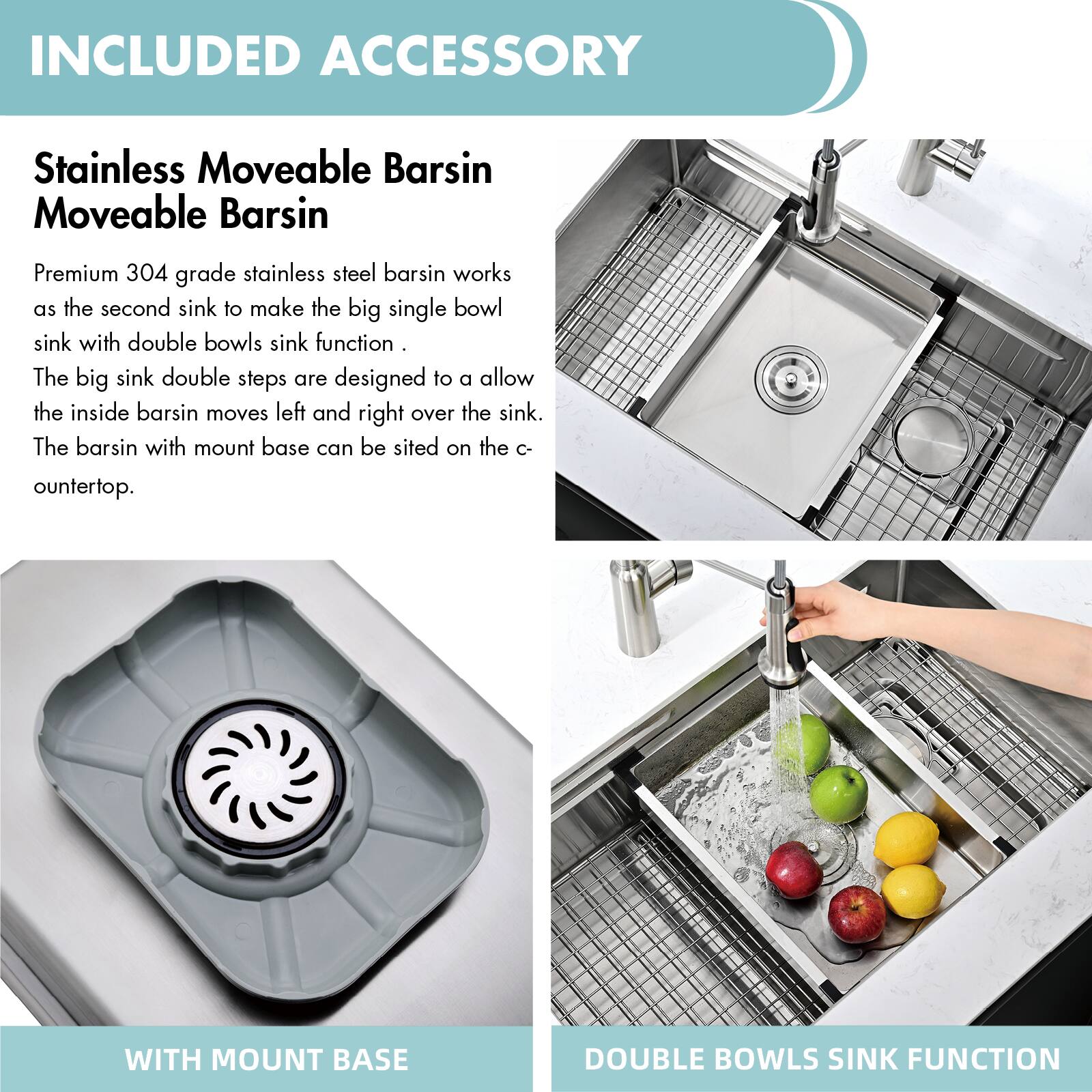 INCLUDED ACCESSORY

Stainless Moveable Barsin  
Moveable Barsin

Premium 304 grade stainless steel barsin works as the second sink to make the big single bowl sink with double bowls sink function.  
The big sink double steps are designed to allow the inside barsin to move left and right over the sink.  
The barsin with mount base can be sited on the countertop.

WITH MOUNT BASE

DOUBLE BOWLS SINK FUNCTION