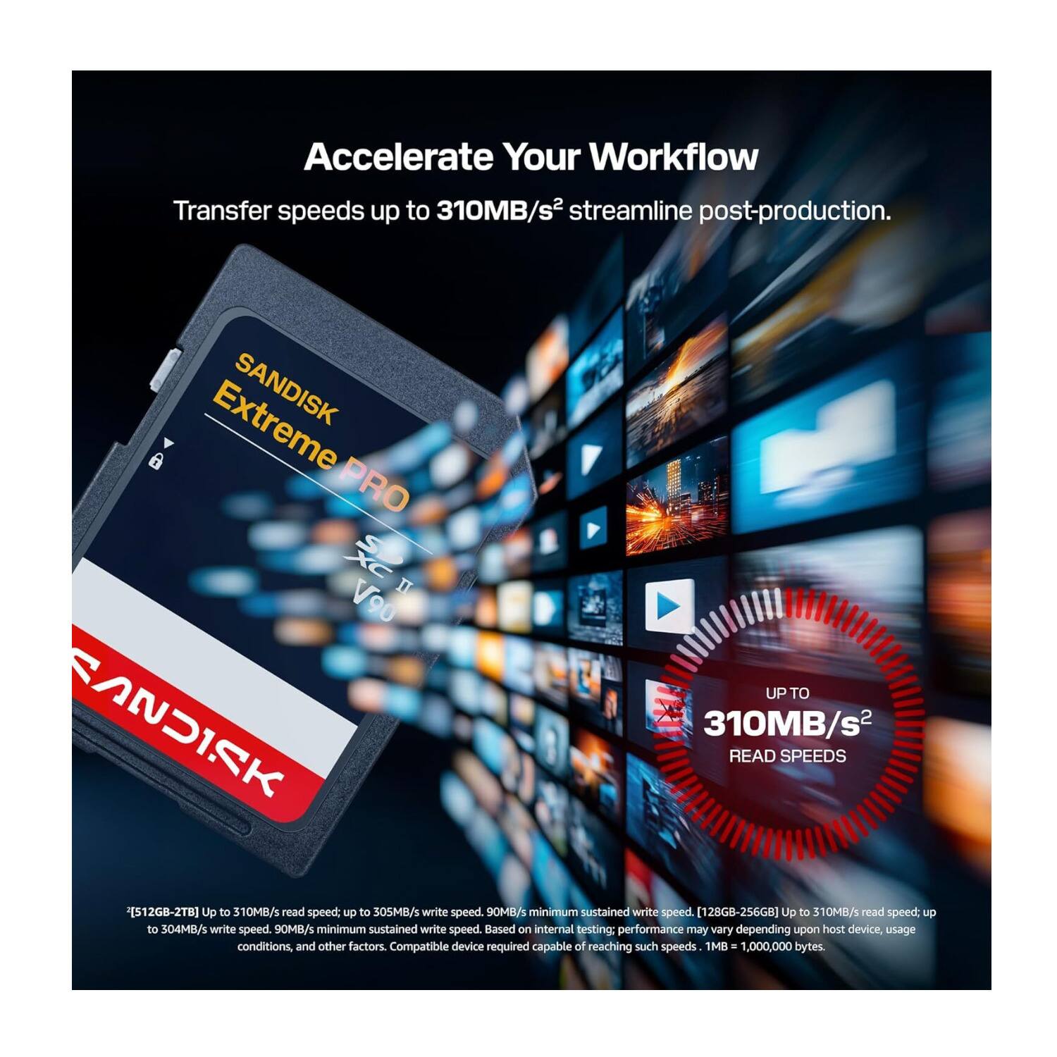 Accelerate Your Workflow  
Transfer speeds up to 310MB/s² streamline post-production.  
SANDISK PRO II V90  
UP TO 310MB/s² READ SPEEDS  
[512GB-2TB] Up to 310MB/s read speed. Up to 305MB/s write speed. 90MB/s minimum sustained write speed.  
[128GB-256GB] Up to 310MB/s read speed. Up to 504MB/s write speed. 90MB/s minimum sustained write speed.  
Based on internal testing: performance may vary depending upon host device, usage conditions and other factors. Compatible device required capable of reaching such speeds.  
1MB = 1,000,000 bytes