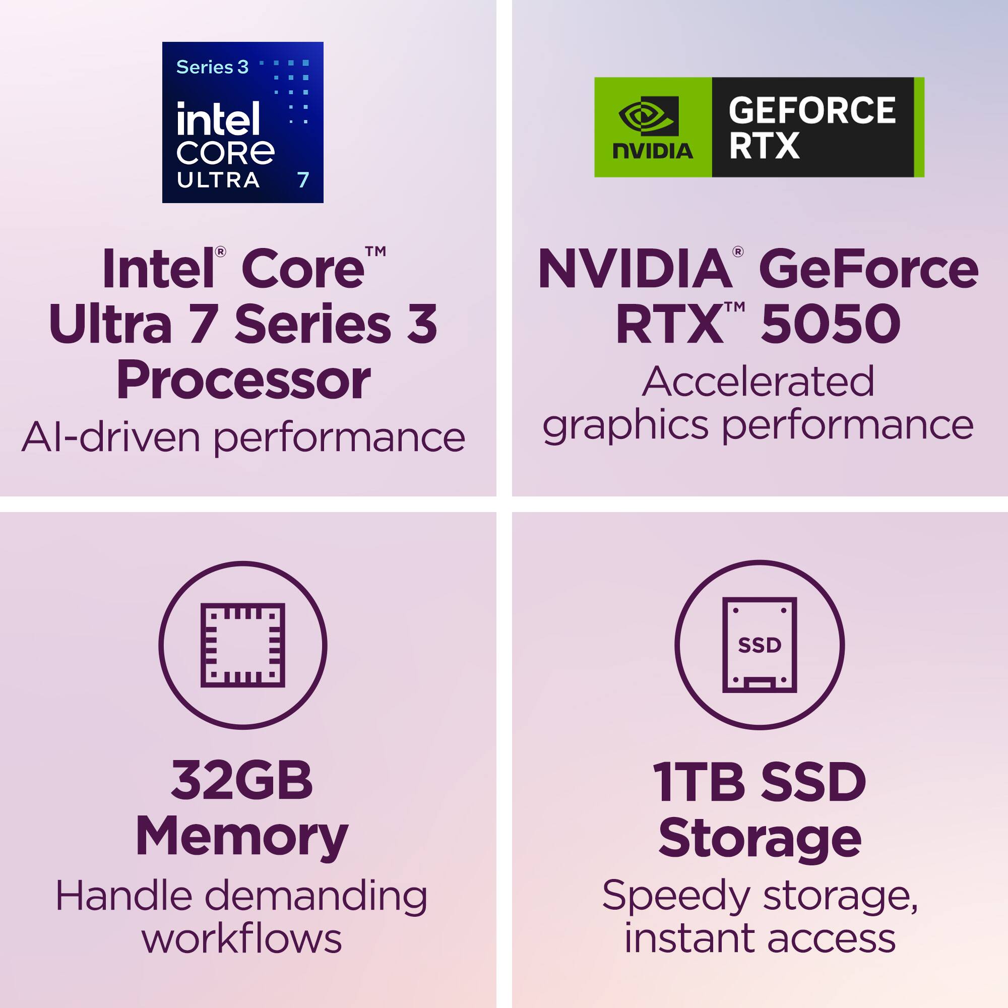 Series 3 Intel Core Ultra 7 Processor  
AI-driven performance  

NVIDIA GeForce RTX 5050  
Accelerated graphics performance  

32GB Memory  
Handle demanding workflows  

1TB SSD Storage  
Speedy storage, instant access