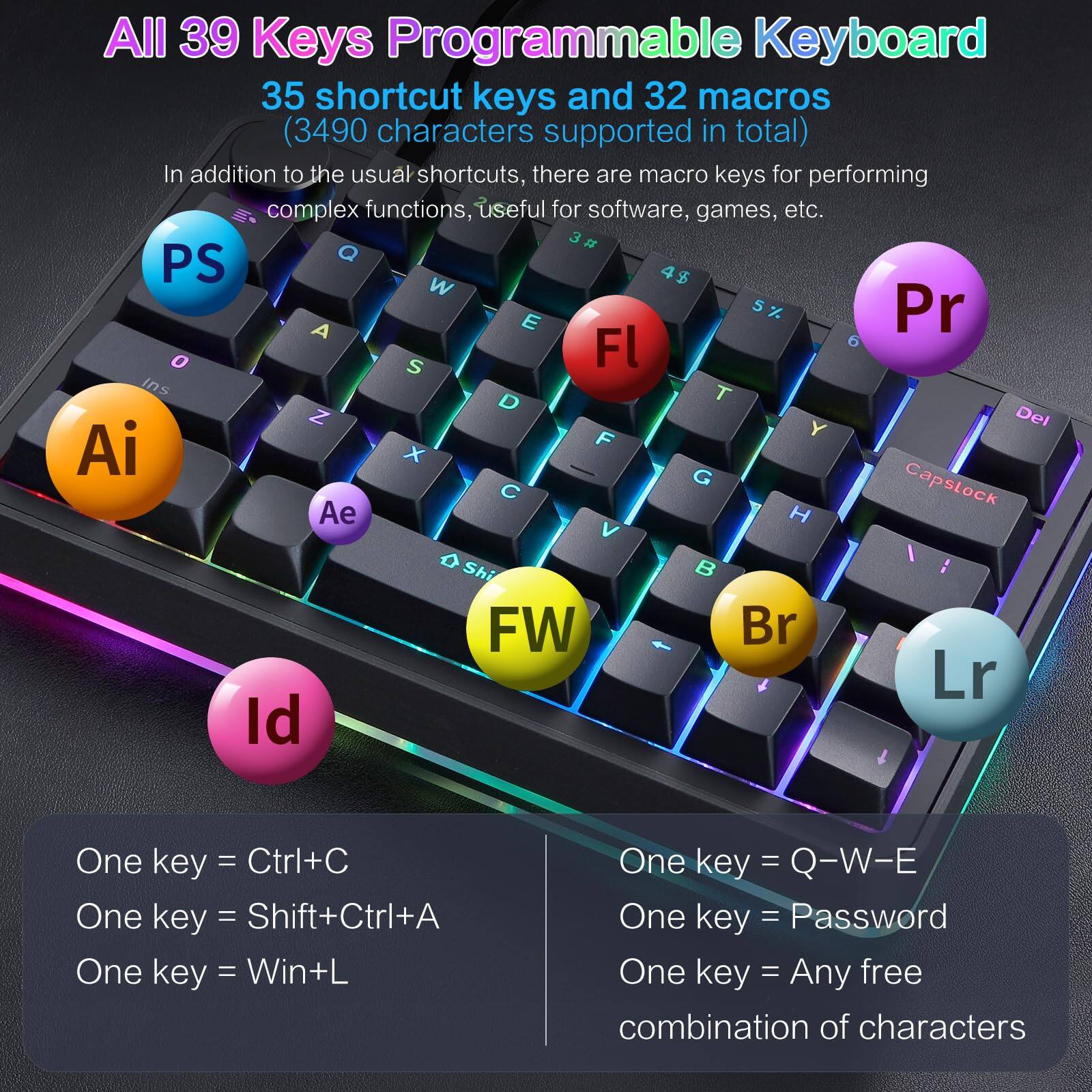 All 39 Keys Programmable Keyboard

35 shortcut keys and 32 macros (3490 characters supported in total)

In addition to the usual shortcuts, there are macro keys for performing complex functions, useful for software, games, etc.

- PS
- Ai
- Ae
- Pr
- Fl
- FW
- Br
- Lr
- Id

One key = Ctrl+C
One key = Shift+Ctrl+A
One key = Win+L

One key = Q-W-E
One key = Password
One key = Any free combination of characters