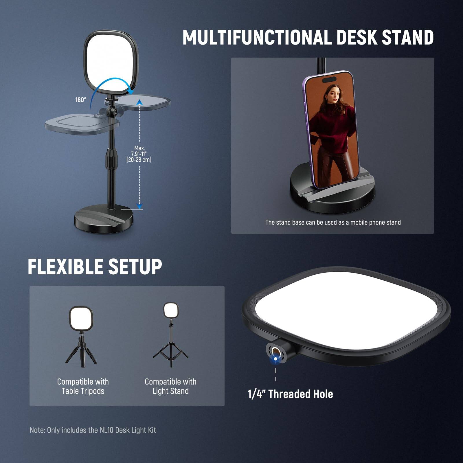 MULTIFUNCTIONAL DESK STAND

180° Max. 7.9"-11" (20-28 cm)

The stand base can be used as a mobile phone stand

FLEXIBLE SETUP

Compatible with Table Tripods
Compatible with Light Stand

1/4" Threaded Hole

Note: Only includes the NL10 Desk Light Kit