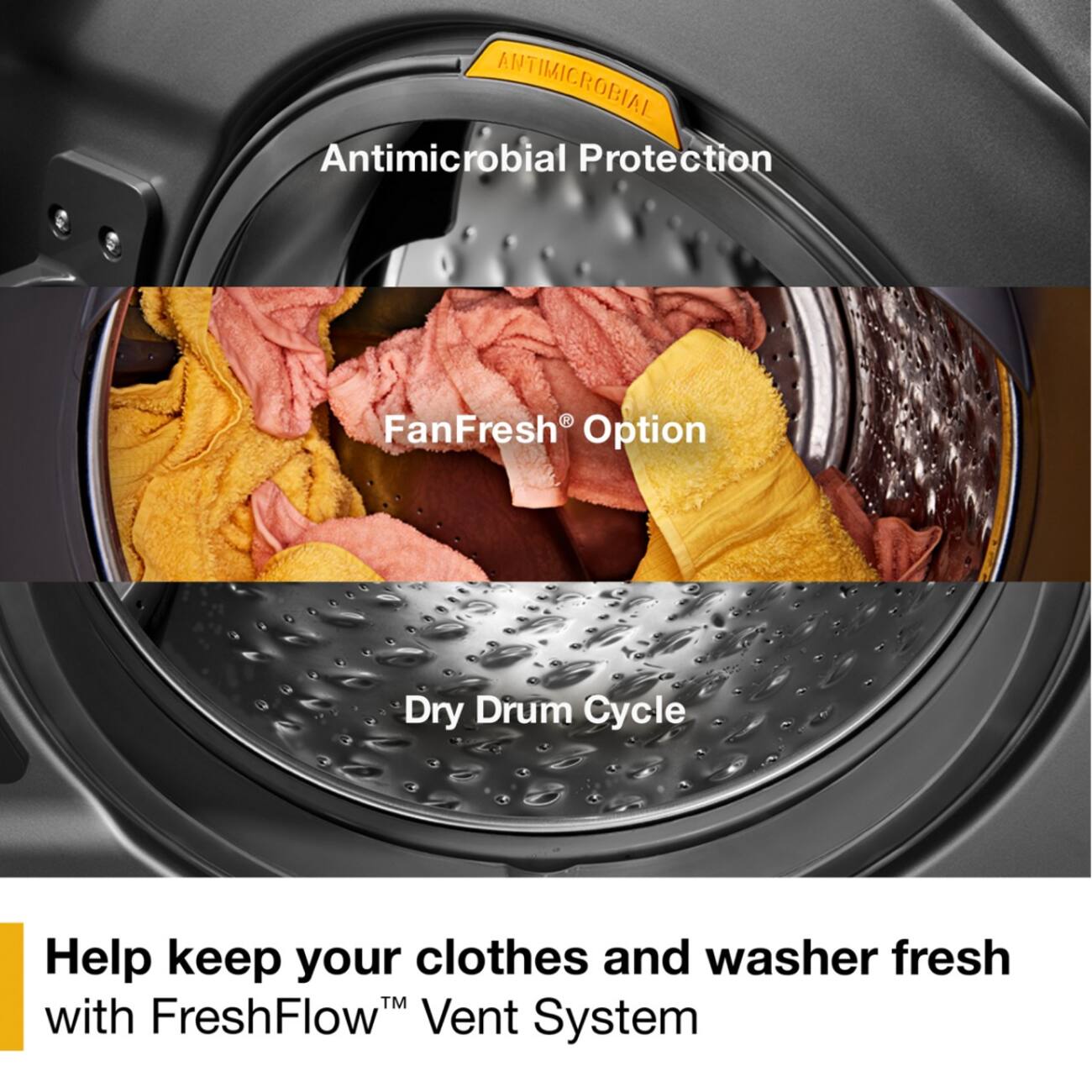ANTIMICROBIAL  
Antimicrobial Protection  
FanFresh Option  
Dry Drum Cycle  

Help keep your clothes and washer fresh with FreshFlow™ Vent System