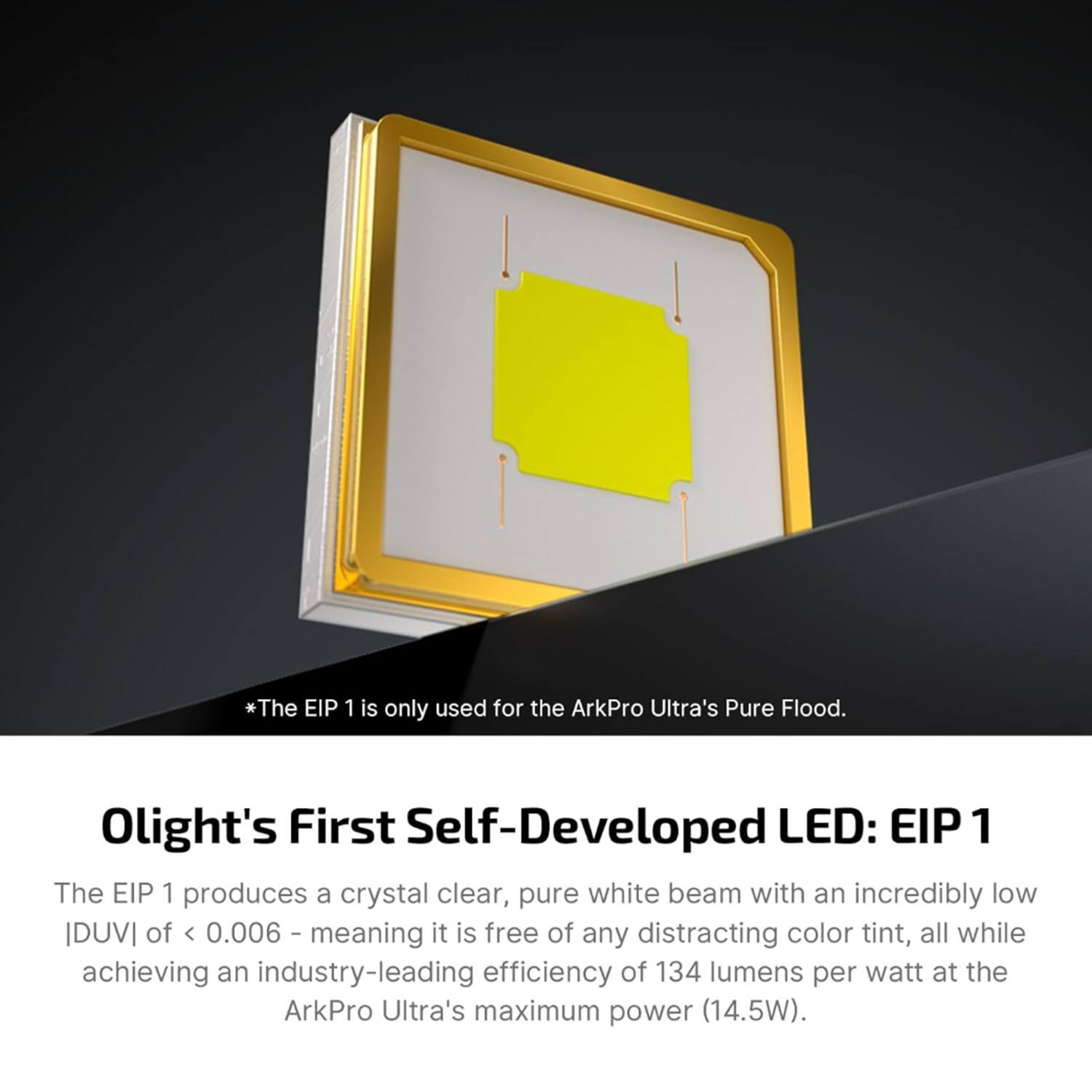 *The EIP 1 is only used for the ArkPro Ultra's Pure Flood. Olight's First Self-Developed LED: EIP 1

The EIP 1 produces a crystal clear, pure white beam with an incredibly low IDUVI of < 0.006 I, meaning it is free of any distracting color tint, all while achieving an industry-leading efficiency of 134 lumens per watt at the ArkPro Ultra's maximum power (14.5W).