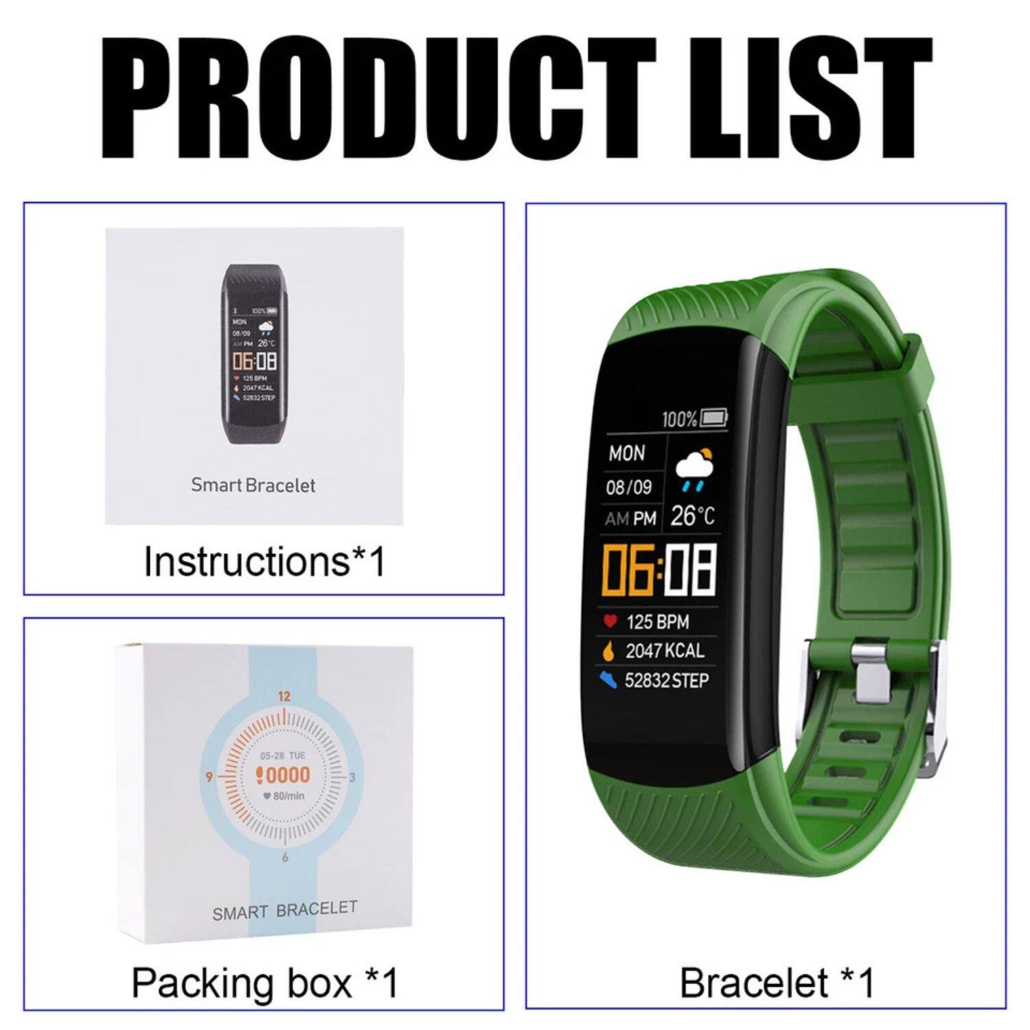 PRODUCT LIST

- Smart Bracelet
- Instructions*1
- Packing box *1
- Bracelet *1

12 MON 08/09 AM PM 26°C 06:08 125 BPM 2047 KCAL 52832 STEP 9 05-28 TUE 0000 . 50lmin 3 6