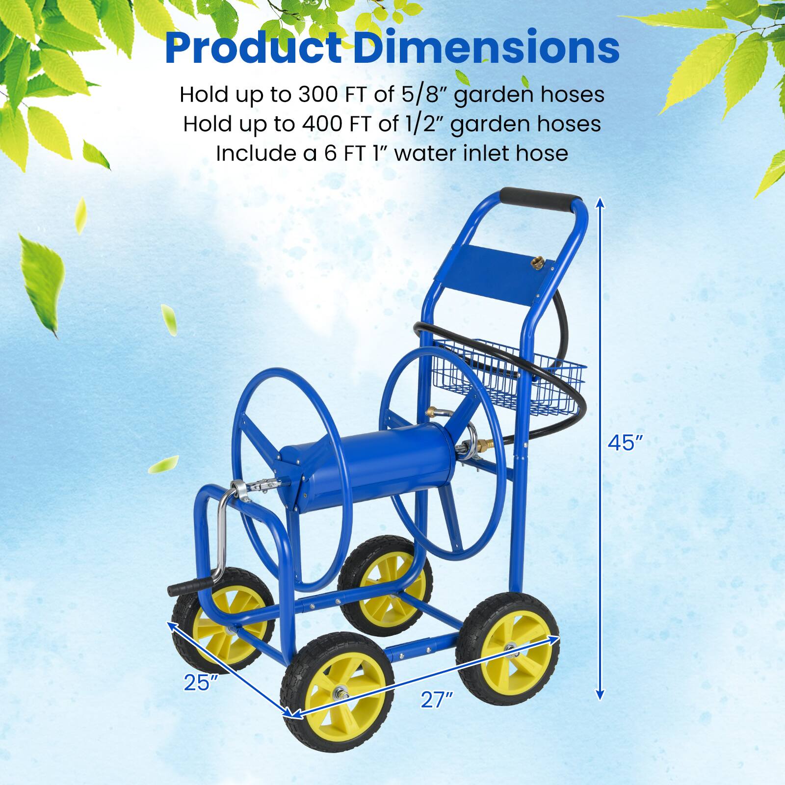 Product Dimensions  
Hold up to 300 FT of 5/8" garden hoses  
Hold up to 400 FT of 1/2" garden hoses  
Include a 6 FT 1" water inlet hose  

45"  
25"  
27"