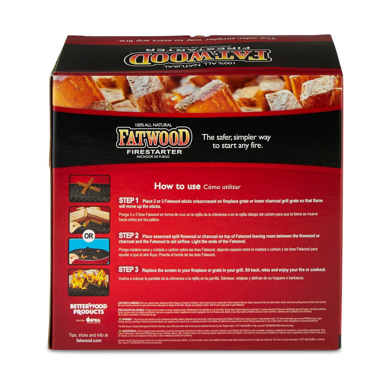 **FATWOOD FIRESTARTER**  
100% ALL NATURAL  

The safer, simpler way to start any fire.  

**How to use**  
**Cmo utilizar**  

**STEP 1**  
Place 2 or 3 Fatwood sticks crisscrossed on fireplace grate or lower charcoal grill grate so that flame will move up the sticks.  
Ponga 2 o 3 trazas de Fatwood en forma de cruja en la rejilla de la chimenea o en la rejilla del carbón para que la llama se mueva por las trazas.  

**OR**  

**STEP 2**  
Place seasoned split firewood or charcoal on top of Fatwood leaving room between the firewood or charcoal and the Fatwood to aid airflow. Light the ends of the Fatwood.  
Ponga madera seca y cortada o carbón sobre las trazas de Fatwood dejando espacio entre la madera o carbón y las trazas de Fatwood para ayudar que el aire fluya. Prenda el borde de las trazas de Fatwood.  

**STEP 3**  
Replace the screen in your fireplace or grate in your grill. Sit back,