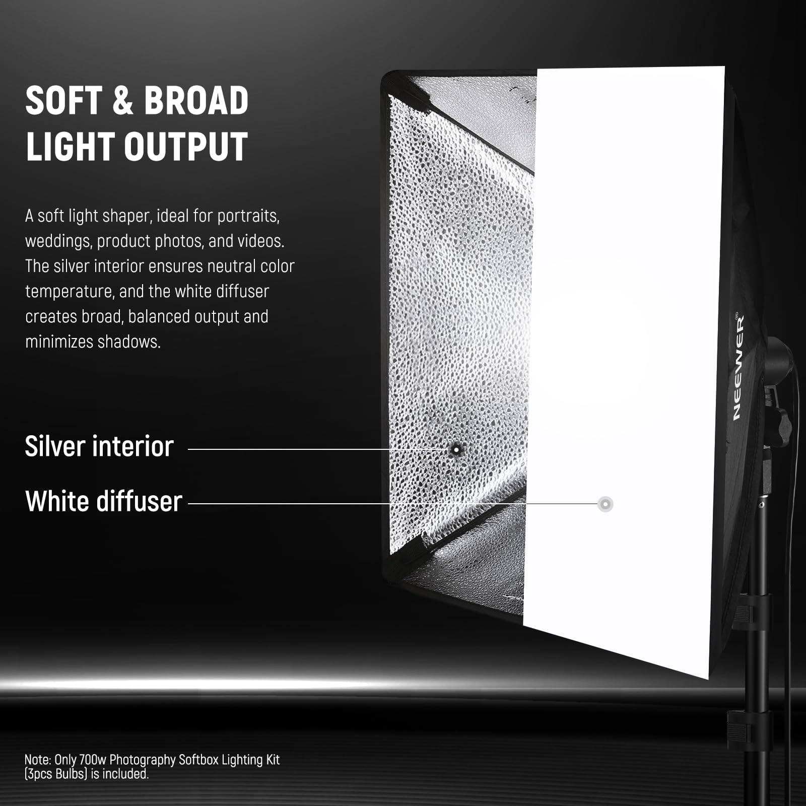 SOFT & BROAD LIGHT OUTPUT

A soft light shaper, ideal for portraits, weddings, product photos, and videos. The silver interior ensures neutral color temperature, and the white diffuser creates broad, balanced output and minimizes shadows.

Silver interior  
White diffuser

NEEWER

Note: Only 700w Photography Softbox Lighting Kit (3pcs Bulbs) is included.