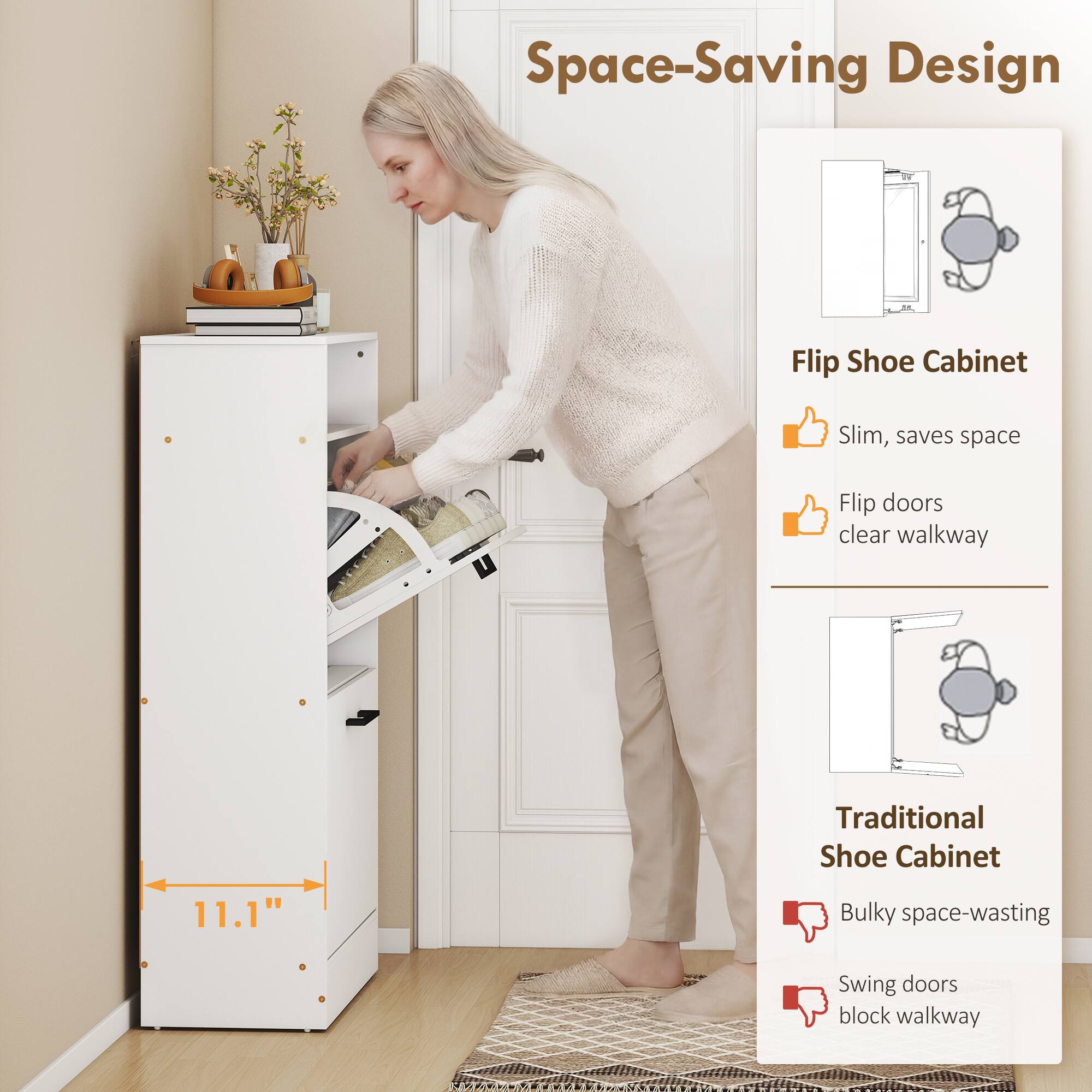 Space-Saving Design

Flip Shoe Cabinet
- Slim, saves space
- Flip doors clear walkway

Traditional Shoe Cabinet
- Bulky space-wasting
- Swing doors block walkway

11.1"