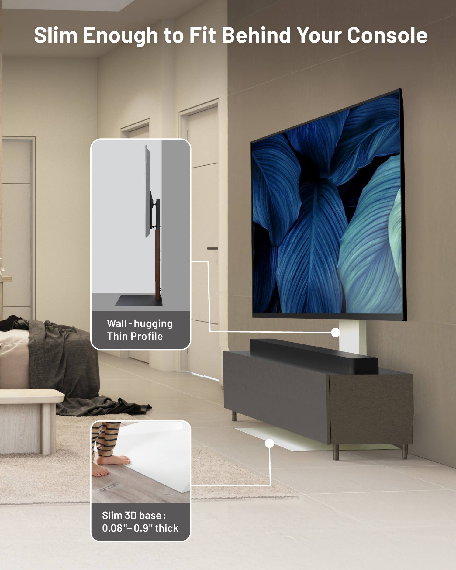 Slim Enough to Fit Behind Your Console

Wall-hugging Thin Profile

Slim 3D base: 0.08" - 0.9" thick