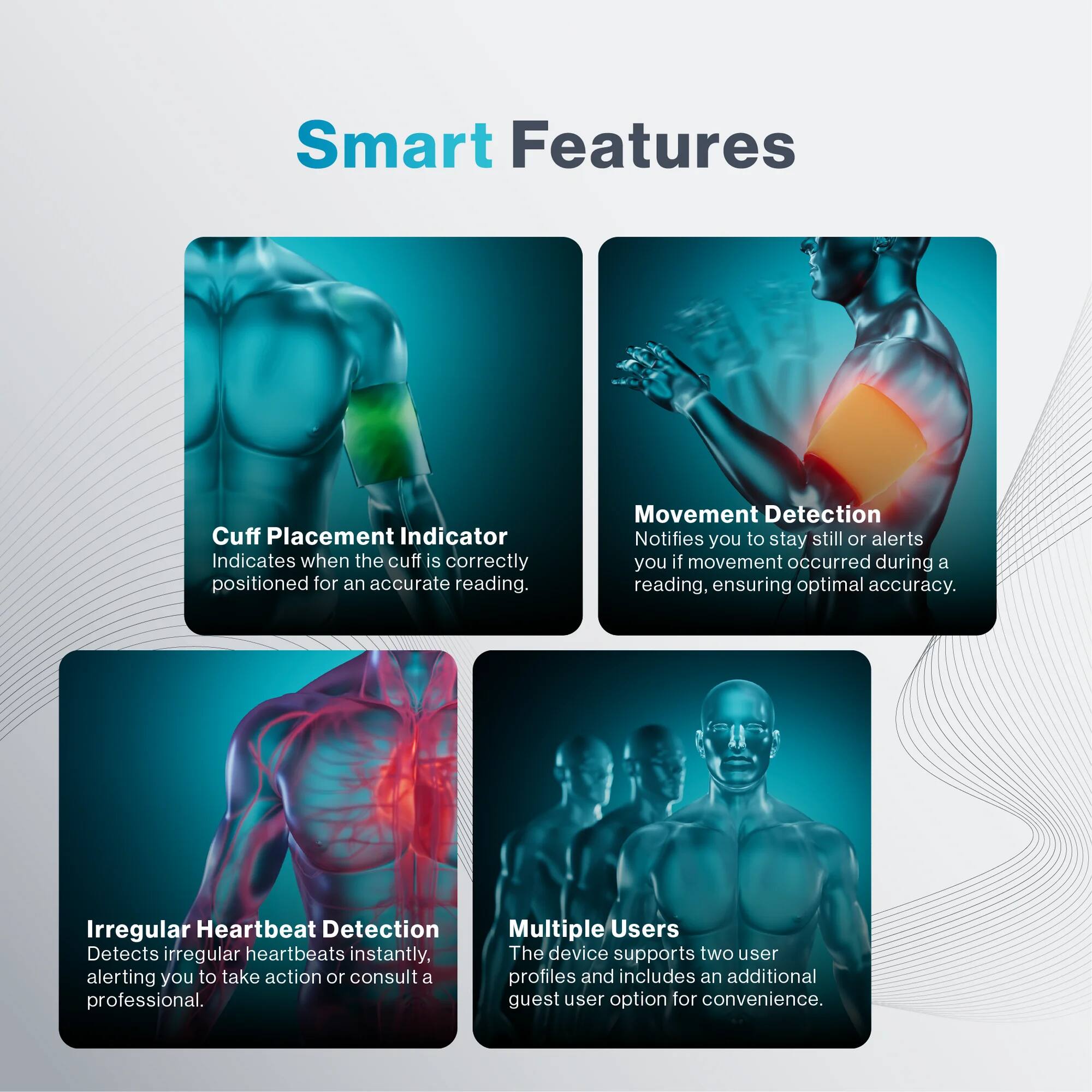 Smart Features
Cuff Placement Indicator
Indicates when the cuff is correctly positioned for an accurate reading.
Movement Detection
Notifies you to stay still or alerts you if movement occurred during a reading, ensuring optimal accuracy.
Irregular Heartbeat Detection
Detects irregular heartbeats instantly, alerting you to take action or consult a professional.
Multiple Users
The device supports two user profiles and includes an additional guest user option for convenience.