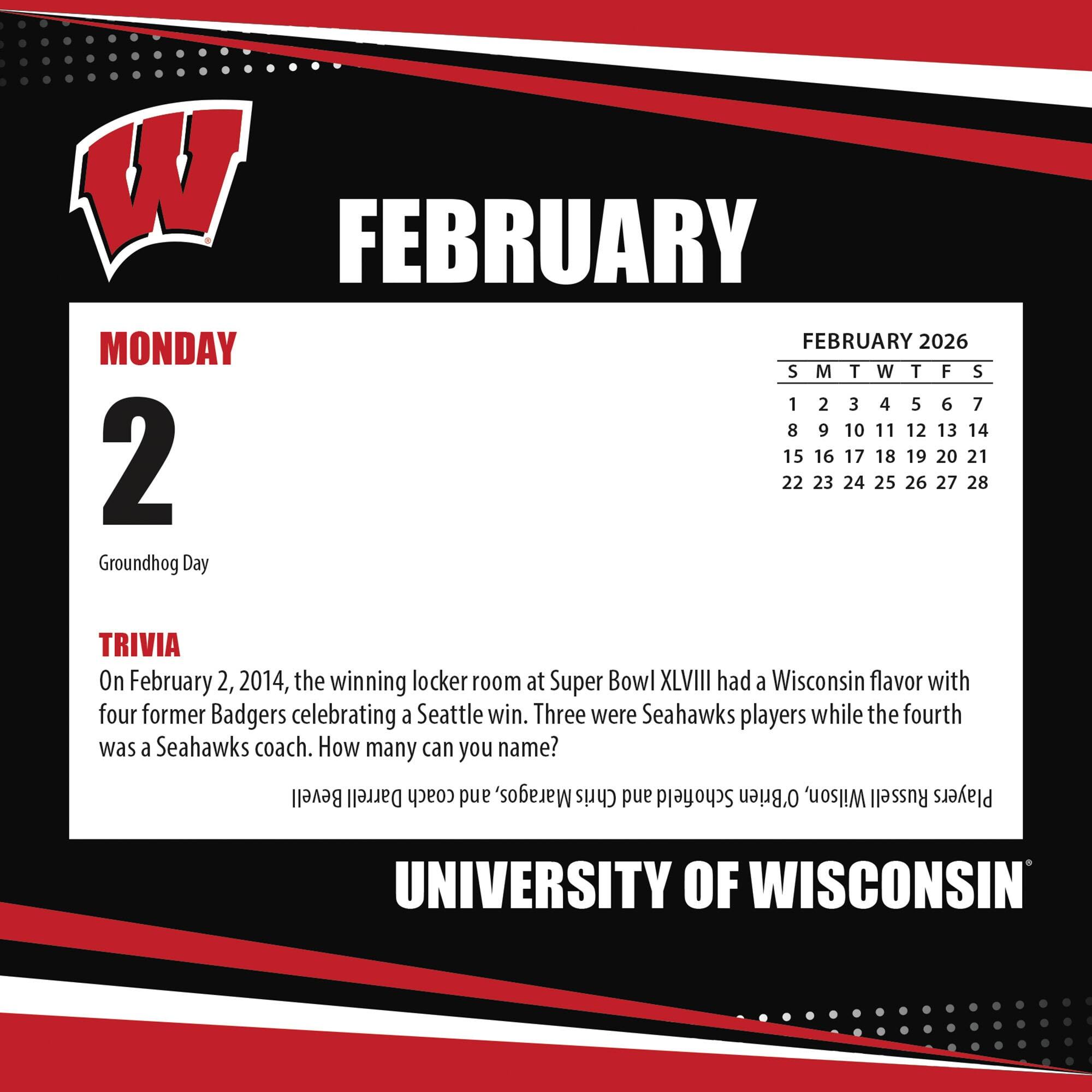 **FEBRUARY**

**MONDAY 2**

Groundhog Day

**TRIVIA**

On February 2, 2014, the winning locker room at Super Bowl XLVIII had a Wisconsin flavor with four former Badgers celebrating a Seattle win. Three were Seahawks players while the fourth was a Seahawks coach. How many can you name?

**FEBRUARY 2026**

S M T W T F S

1 2 3 4 5 6 7

8 9 10 11 12 13 14

15 16 17 18 19 20 21

22 23 24 25 26 27 28

**UNIVERSITY OF WISCONSIN**