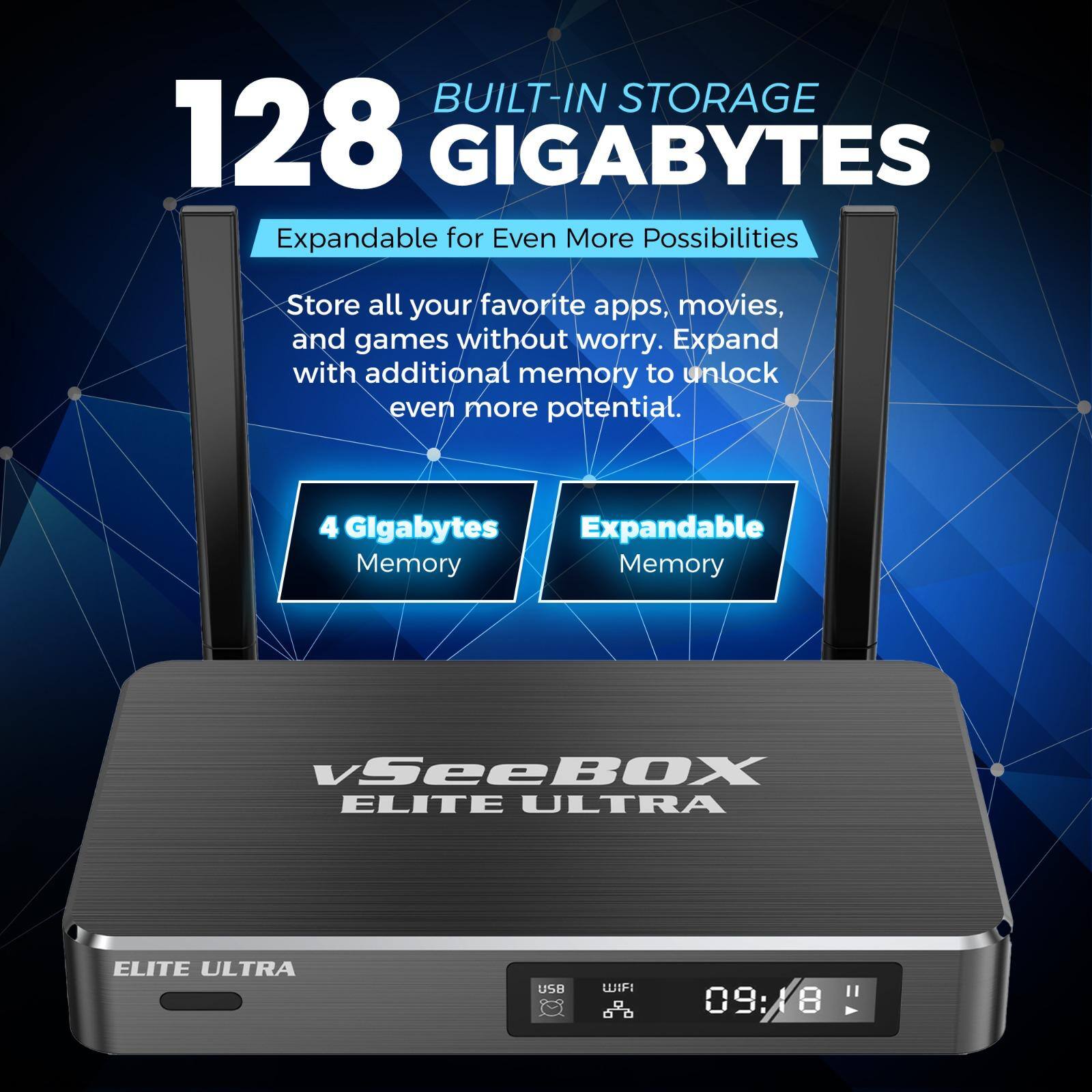 **128 GIGABYTES**  
BUILT-IN STORAGE  

Expandable for Even More Possibilities  

Store all your favorite apps, movies, and games without worry. Expand with additional memory to unlock even more potential.  

4 Gigabytes Memory  
Expandable Memory  

vSeeBOX ELITE ULTRA  

ELITE ULTRA  

USB  
WIFI  

09:18