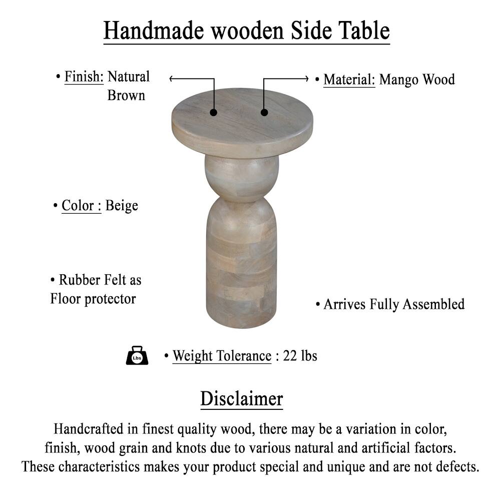 Handmade wooden Side Table

Finish: Natural Brown
Material: Mango Wood
Color: Beige
Rubber Felt as Floor protector
Arrives Fully Assembled
Weight Tolerance: 22 lbs

Disclaimer
Handcrafted in finest quality wood, there may be a variation in color, finish, wood grain and knots due to various natural and artificial factors. These characteristics makes your product special and unique and are not defects.
