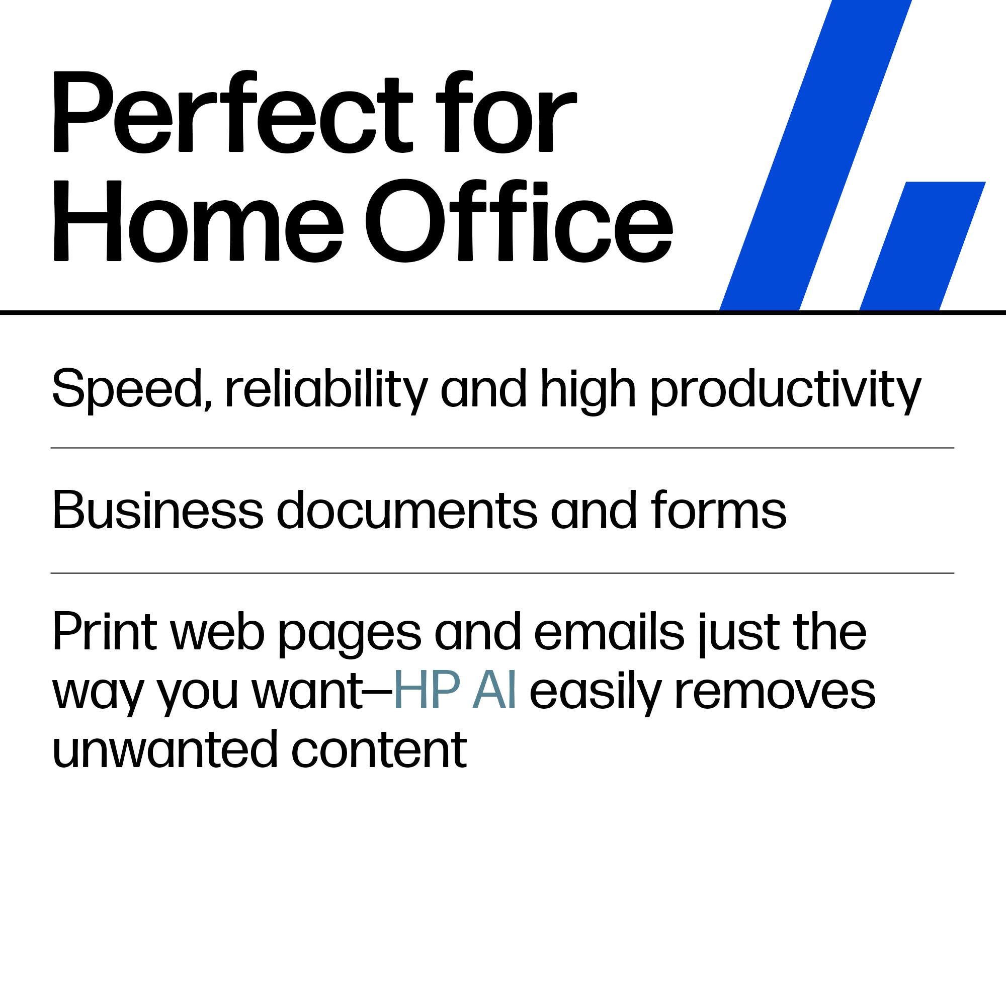 Perfect for Home Office

Speed, reliability and high productivity

Business documents and forms

Print web pages and emails just the way you want—HP AI easily removes unwanted content