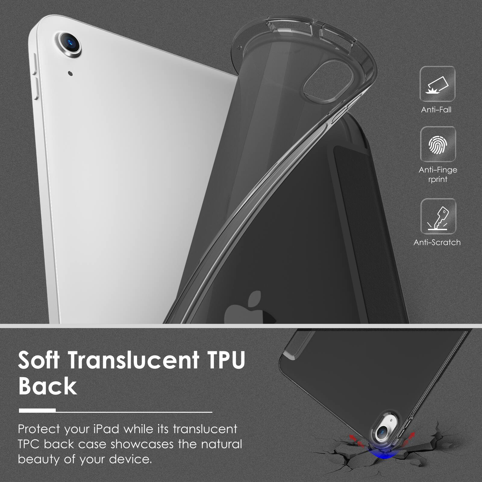 Anti-Fall  
Anti-Fingerprint  
Anti-Scratch  

Soft Translucent TPU Back  

Protect your iPad while its translucent TPU back case showcases the natural beauty of your device.