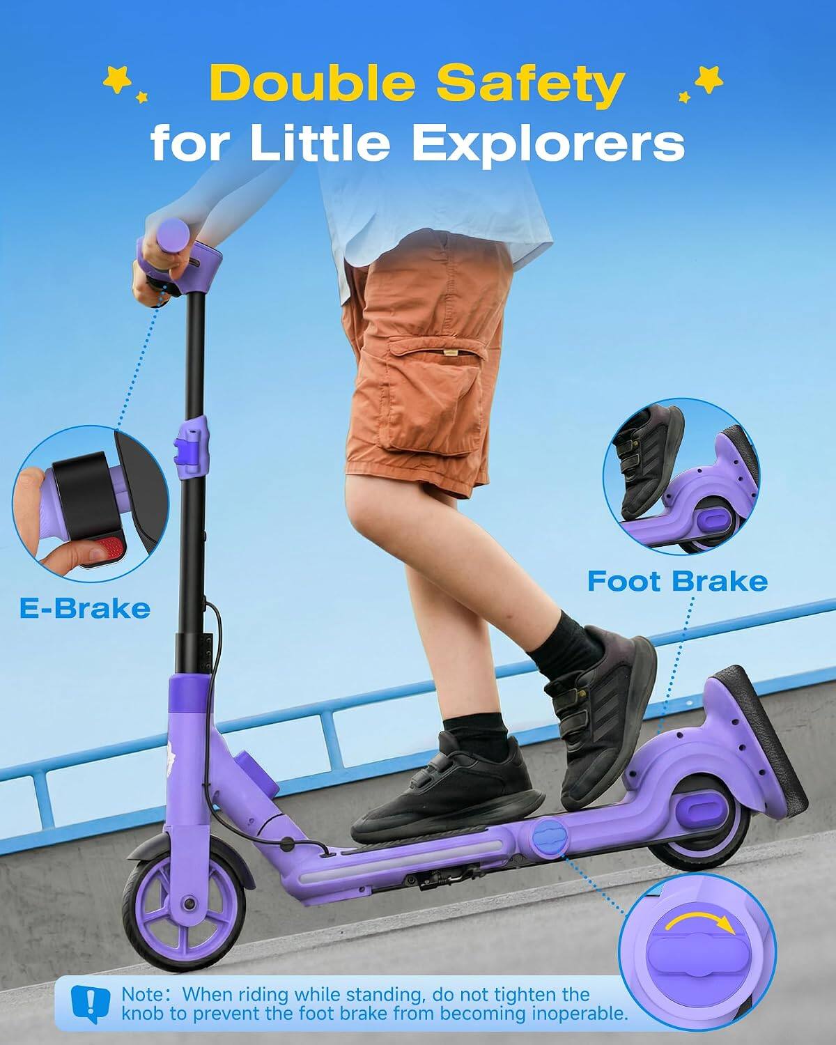 Double Safety for Little Explorers

E-Brake
Foot Brake

Note: When riding while standing, do not tighten the Q knob to prevent the foot brake from becoming inoperable.