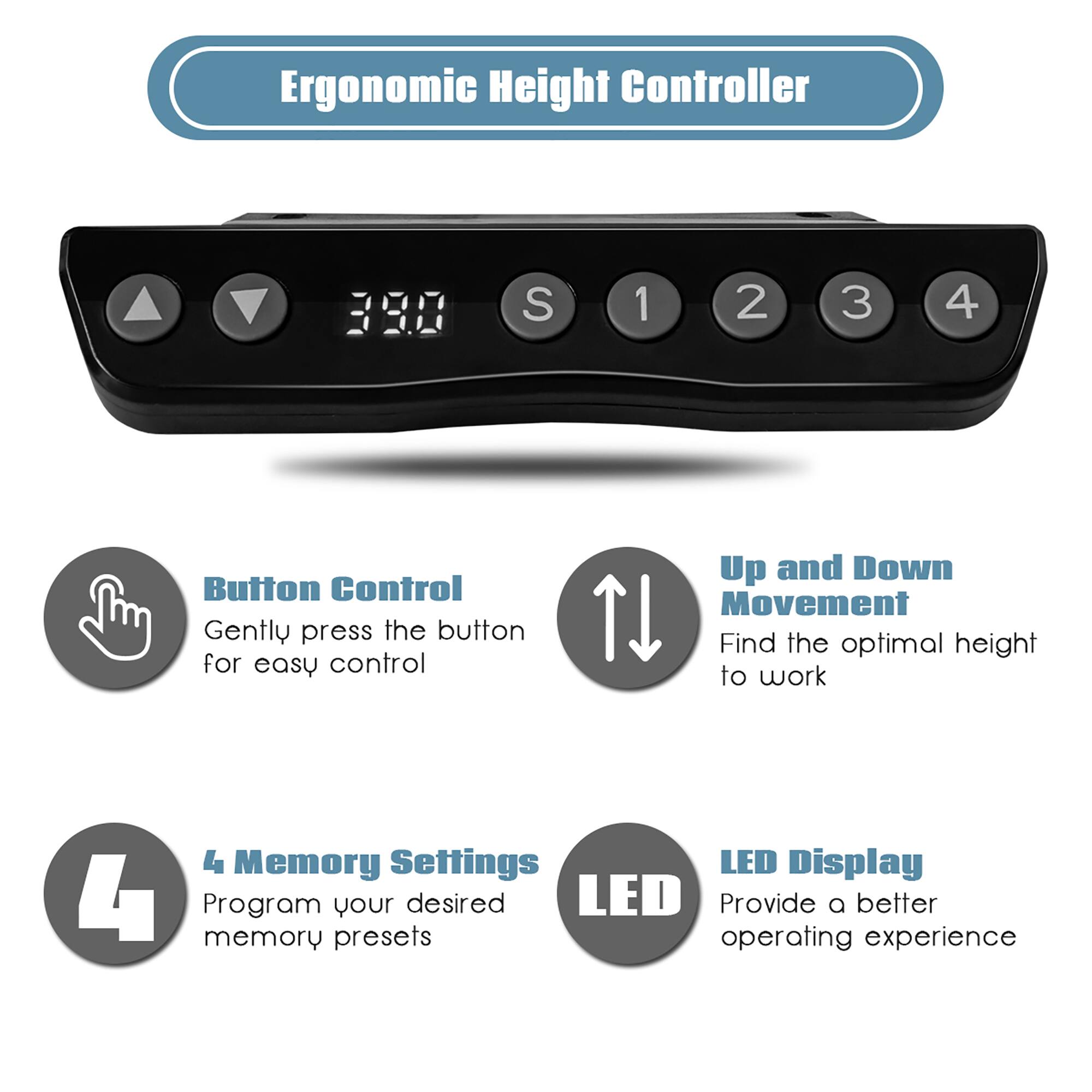 Ergonomic Height Controller

- Button Control
  - Gently press the button for easy control

- Up and Down Movement
  - Find the optimal height to work

- 4 Memory Settings
  - Program your desired memory presets

- LED Display
  - Provide a better operating experience