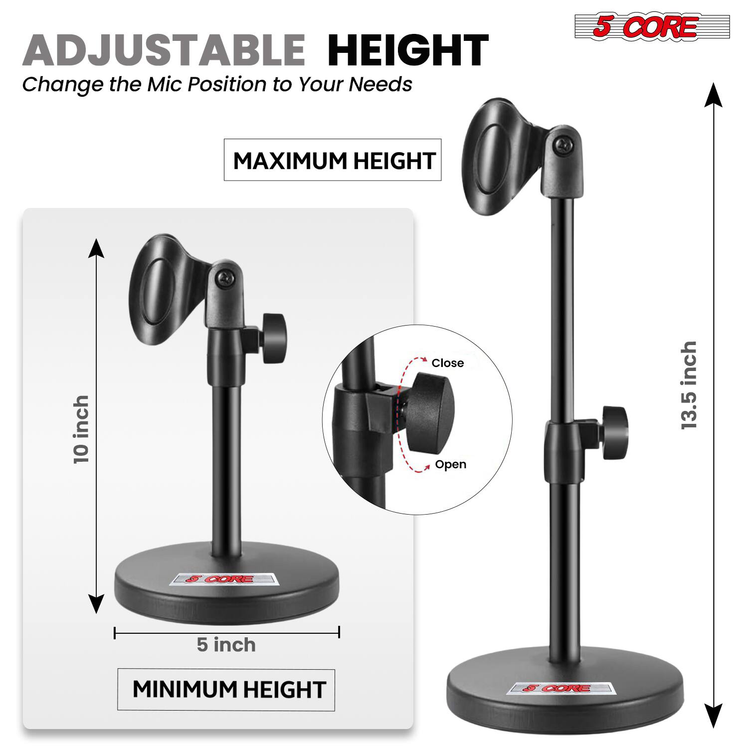 ADJUSTABLE HEIGHT  
Change the Mic Position to Your Needs  

MAXIMUM HEIGHT  
13.5 inch  

MINIMUM HEIGHT  
5 inch  

5 CORE
