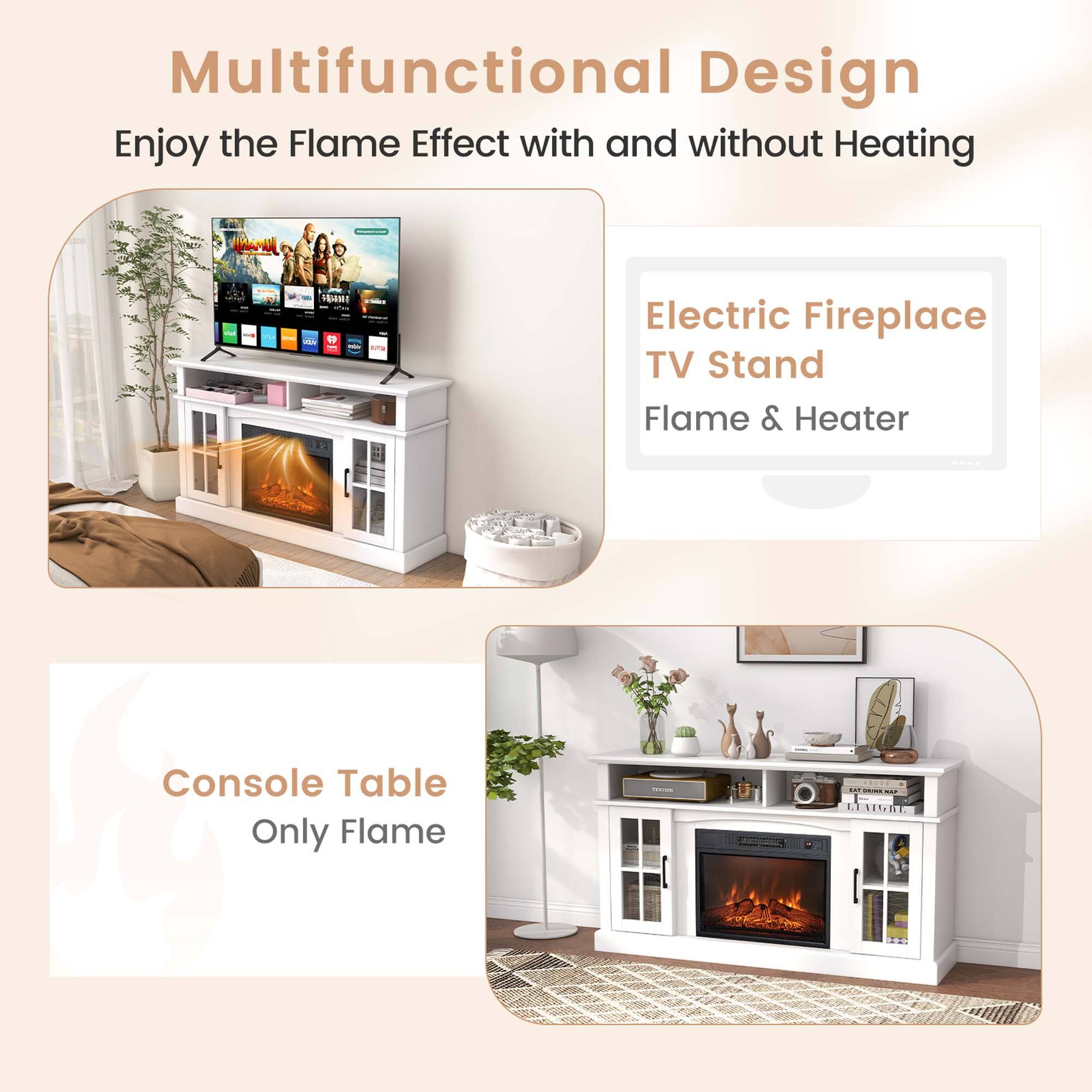 Multifunctional Design  
Enjoy the Flame Effect with and without Heating  

Electric Fireplace TV Stand  
Flame & Heater  

Console Table  
Only Flame