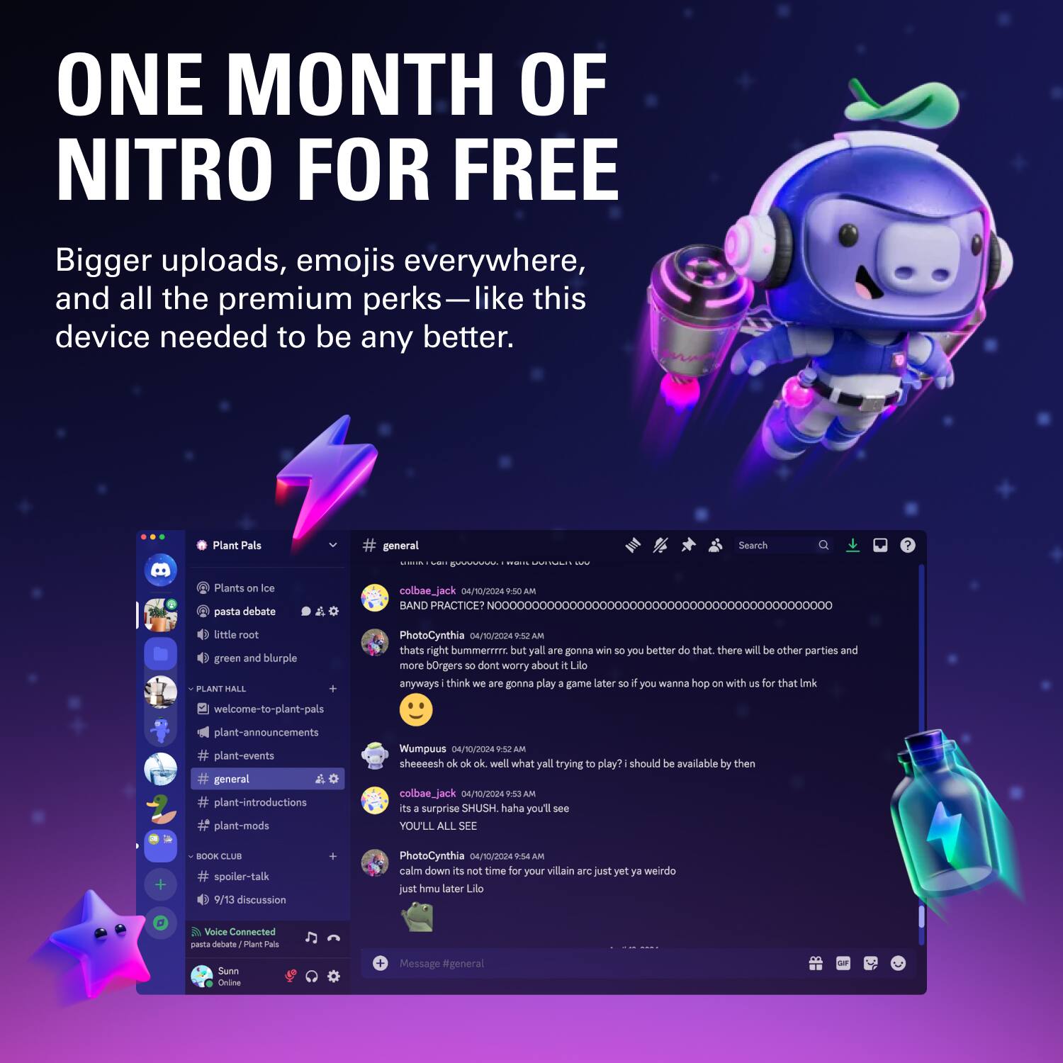 **ONE MONTH OF NITRO FOR FREE**

Bigger uploads, emojis everywhere, and all the premium perks—like this device needed to be any better.

---

**Plant Pals**

- Plants on Ice
- pasta debate
- little root
- green and blurple
- PLANT HALL
  - welcome-to-plant-pals
  - plant-announcements
  - plant-events
  - plant-introductions
  - plant-mods
- BOOK CLUB
  - spoiler-talk
  - 9/13 discussion

**General**

- colbae_jack 04/10/2024 9:45 AM
  - BAND PRACTICE? NXXXXXXXXXXXXXXXXXXXXXXXXXXXXXXXXXXXXXXXXXXXX0
- PhotoCynthia 04/10/2024 9:45 AM
  - thats right Summerrr but yal are gonna win D0 you better do that there will be other parties and more b0ngers SO dont worry about it Lilo anyways think we ae gonna play a game later so if you wanna hop on with us for that link
- Wumpuus 04/10/2024 