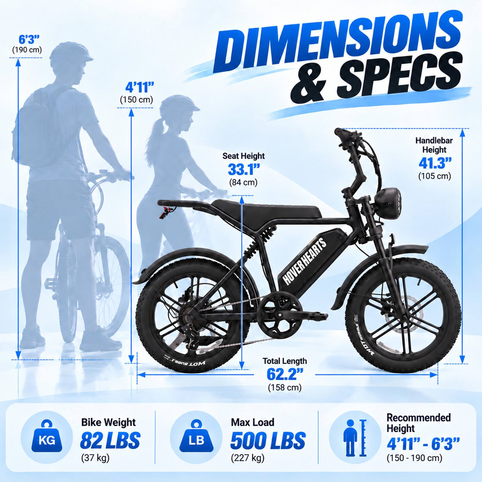 6'3" (190 cm)

DIMENSIONS & SPECS

4'11" (150 cm) Handlebar Height Seat Height 41.3" 33.1" (105 cm) (84 cm)

HOVER HEARTS Total Length 62.2" (158 cm)

Bike Weight 82 LBS (37 kg)

Max Load 500 LBS (227 kg)

Recommended Height 4'11" - 6'3" (150-190 cm)