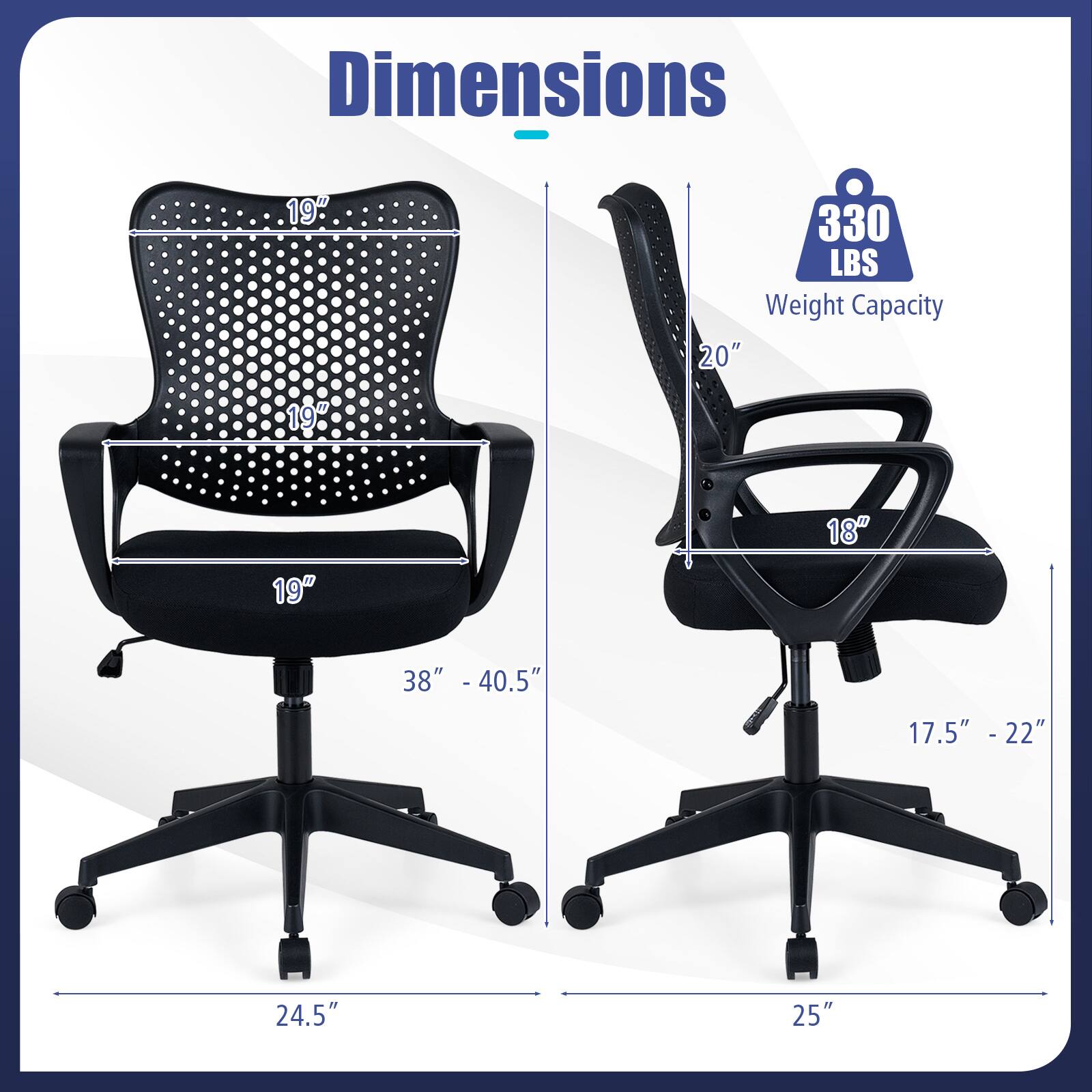 Dimensions: 19" x 19" x 20"  
Weight Capacity: 330 LBS  
Seat Height: 17.5" - 22"  
Back Height: 38" - 40.5"  
Seat Depth: 18"  
Overall Height: 24.5" - 25"