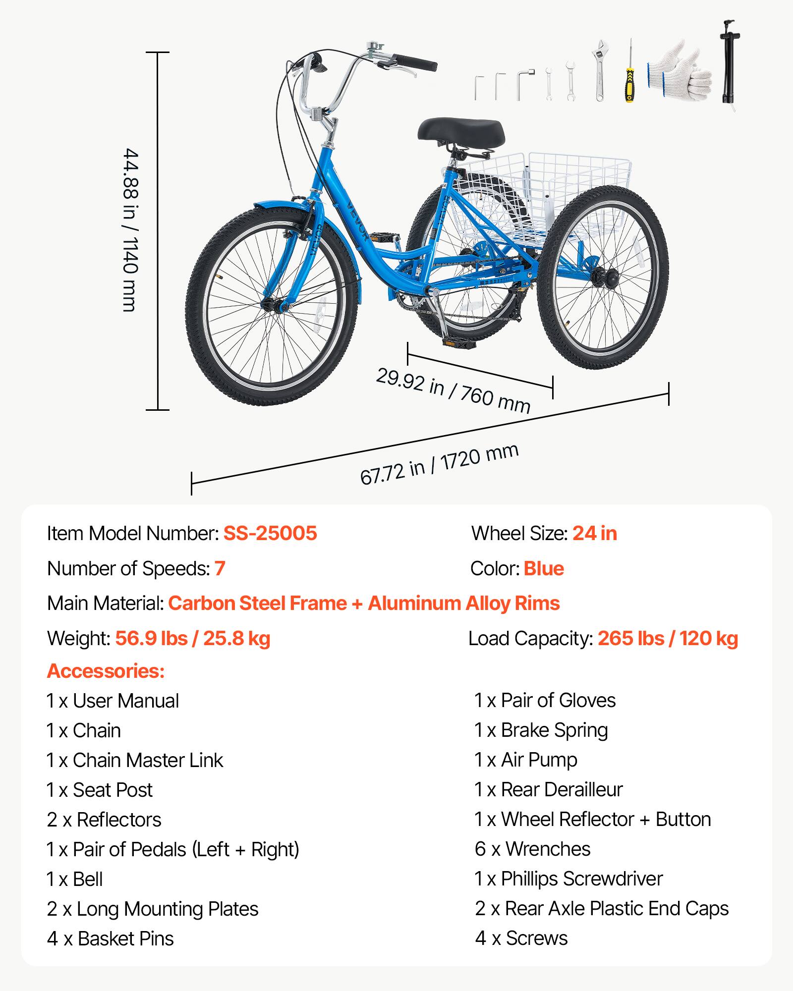 44.88 in / 1140 mm  
29.92 in / 760 mm  
1720 mm / 67.72 in  

Item Model Number: SS-25005  
Wheel Size: 24 in  
Number of Speeds: 7  
Color: Blue  
Main Material: Carbon Steel Frame + Aluminum Alloy Rims  
Weight: 56.9 lbs / 25.8 kg  
Load Capacity: 265 lbs / 120 kg  

Accessories:  
1 x User Manual  
1 x Pair of Gloves  
1 x Chain  
1 x Brake Spring  
1 x Chain Master Link  
1 x Air Pump  
1 x Seat Post  
2 x Reflectors  
1 x Pair of Pedals (Left + Right)  
6 x Wrenches  
1 x Bell  
1 x Phillips Screwdriver  
2 x Long Mounting Plates  
2 x Rear Axle Plastic End Caps  
4 x Basket Pins  
4 x Screws
