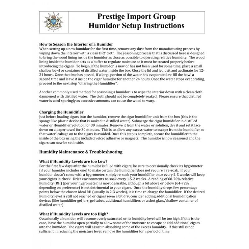 **Prestige Import Group  
Humidor Setup Instructions**

---

**How to Season the Interior of a Humidor**

When setting up a new humidor for the first time, remove any dust from the manufacturing process by wiping down the interior with a clean DRY cloth. The seasoning process that is discussed here is designed to bring the wood lining inside the humidor as close as possible to operating relative humidity. The wood lining inside the humidor acts as a buffer to regulate moisture so it must be treated properly before introducing the cigars. To begin, if the humidor is new or has not been used for some time, place a small shallow bowl or container of distilled water inside the humidor and close the lid. Let it sit and acclimate for 12-24 hours. Once the time has passed, if a large portion of the water has evaporated, re-fill the bowl a second time and leave it inside the cigar humidor for another 24 hours. Once the water stops evaporating, proceed to the next step.

**Another commonly used method for seasoning a humidor is called "Charging the Humidifier."**  
Dampen a cloth with distilled water. The cloth should not be completely soaked. Please ensure that distilled water is
